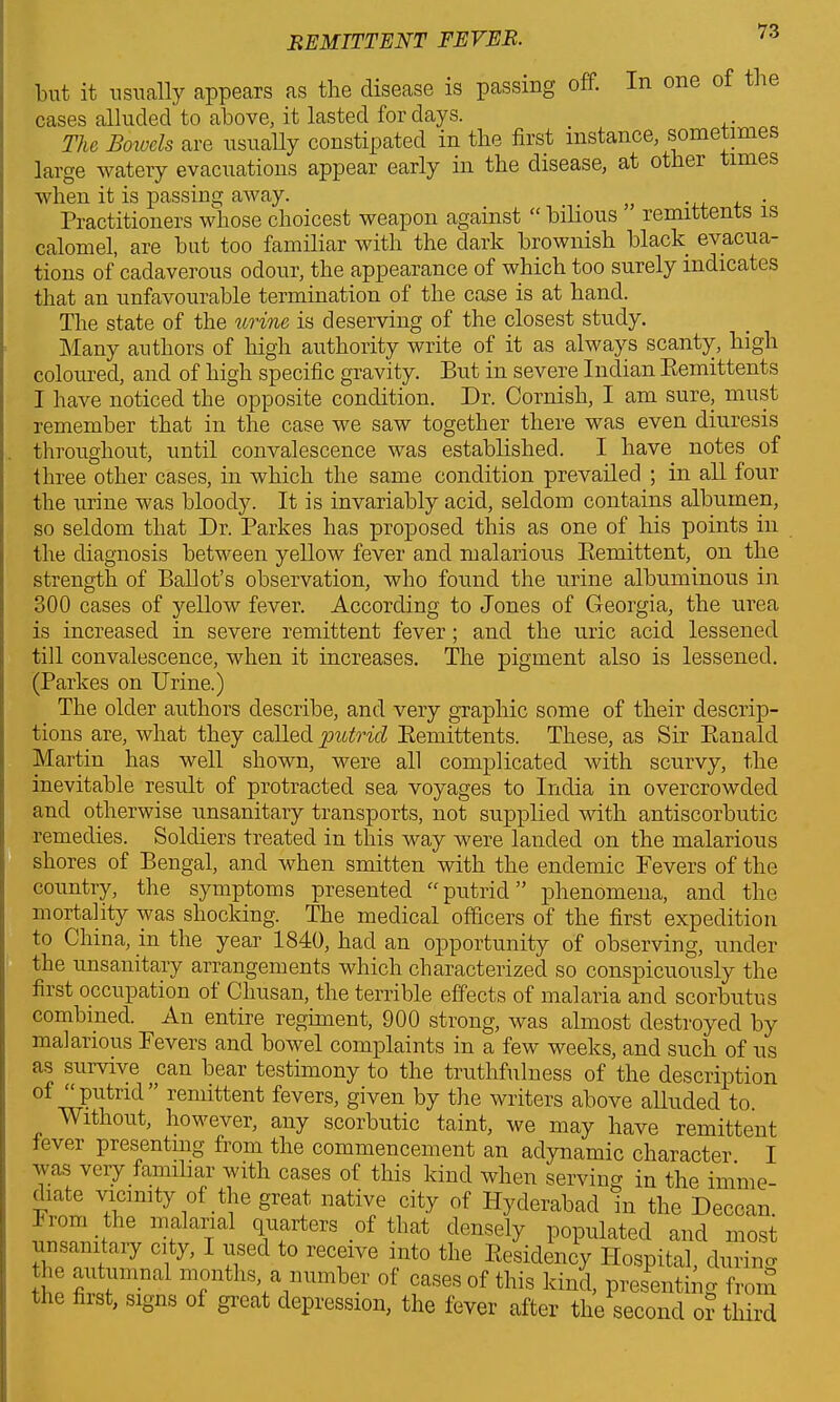 but it usually appears as the disease is passing off. n one o cases alluded to above, it lasted for days. _ ,. The Boivcls are usually constipated in the first instance, sometime, large watery evacuations appear early in the disease, at othei imes when it is passing away. _ . . „ . Practitioners whose choicest weapon against “ bilious remittents is calomel, are but too familiar with the dark brownish black evacua- tions of cadaverous odour, the appearance of which too surely indicates that an unfavourable termination of the case is at hand. The state of the urine is deserving of the closest study. Many authors of high authority write of it as always scanty, high coloured, and of high specific gravity. But in severe Indian Remittents I have noticed the opposite condition. Dr. Cornish, I am sure, must remember that in the case we saw together there was even diuresis throughout, until convalescence was established. I have notes of three other cases, in which the same condition prevailed ; in all four the urine was bloody. It is invariably acid, seldom contains albumen, so seldom that Dr. Parkes has proposed this as one of his points in the diagnosis between yellow fever and malarious Remittent, on the strength of Ballot’s observation, who found the urine albuminous in 300 cases of yellow fever. According to Jones of Georgia, the urea is increased in severe remittent fever; and the uric acid lessened till convalescence, when it increases. The pigment also is lessened. (Parkes on Urine.) The older authors describe, and very graphic some of their descrip- tions are, what they called putrid Remittents. These, as Sir Ranald Martin has well shown, were all complicated with scurvy, the inevitable result of protracted sea voyages to India in overcrowded and otherwise unsanitary transports, not supplied with antiscorbutic remedies. Soldiers treated in this way were landed on the malarious shores of Bengal, and when smitten with the endemic Fevers of the country, the symptoms presented “ putrid ” phenomena, and the mortality was shocking. The medical officers of the first expedition to China, in the year 1840, had an opportunity of observing, under the unsanitary arrangements which characterized so conspicuously the first occupation of Chusan, the terrible effects of malaria and scorbutus combined. An entire regiment, 900 strong, was almost destroyed by malarious Fevers and bowel complaints in a few weeks, and such of us as survive ,can bear testimony to the truthfulness of the description of Putrid” remittent fevers, given by the writers above alluded to. AVithout, however, any scorbutic taint, we may have remittent fever presenting from the commencement an adynamic character. I was very familiar with cases of this kind when serving in the imme- diate vicinity of the great native city of Hyderabad In the Deccan. From the malarial quarters of that densely populated and most unsanitary city, I used to receive into the Residency Hospital, during Hi ^mnal m°nthY■ number of cases of this kind, presenting from the fust, signs of gieat depression, the fever after the second or third