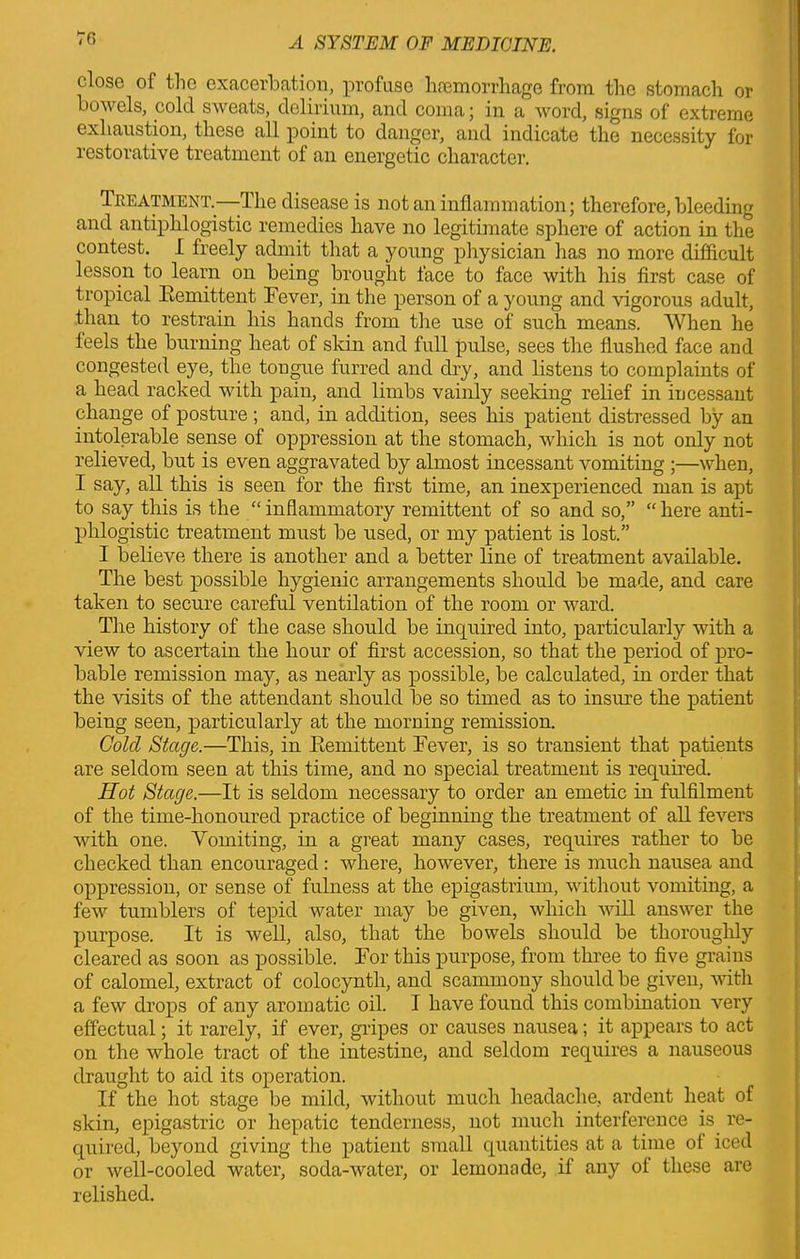 close of the exacerbation, profuse hemorrhage from the stomach or bowels, cold sweats, delirium, and coma; in a word, signs of extreme exhaustion, these all point to danger, and indicate the necessity for restorative treatment of an energetic character. Treatment.-—-The disease is not an inflammation; therefore, bleeding and antiphlogistic remedies have no legitimate sphere of action in the contest. I freely admit that a young physician has no more difficult lesson to learn on being brought face to face with his first case of tropical Remittent Rover, in the person of a young and vigorous adult, than to restrain his hands from the use of such means. When he feels the burning heat of skin and full pulse, sees the flushed face and congested eye, the tongue furred and dry, and listens to complaints of a head racked with pain, and limbs vainly seeking relief in incessant change of posture ; and, in addition, sees his patient distressed by an intolerable sense of oppression at the stomach, which is not only not relieved, but is even aggravated by almost incessant vomiting ;—when, I say, all this is seen for the first time, an inexperienced man is apt to say this is the “ inflammatory remittent of so and so,” “ here anti- phlogistic treatment must be used, or my patient is lost.” I believe there is another and a better line of treatment available. The best possible hygienic arrangements should be made, and care taken to secure careful ventilation of the room or ward. The history of the case should be inquired into, particularly with a view to ascertain the hour of first accession, so that the period of pro- bable remission may, as nearly as possible, be calculated, in order that the visits of the attendant should be so timed as to insure the patient being seen, particularly at the morning remission. Cold Stage.—This, in Remittent Fever, is so transient that patients are seldom seen at this time, and no special treatment is required. Hot Stage.—It is seldom necessary to order an emetic in fulfilment of the time-honoured practice of beginning the treatment of all fevers with one. Vomiting, in a great many cases, requires rather to be checked than encouraged: where, however, there is much nausea and oppression, or sense of fulness at the epigastrium, without vomiting, a few tumblers of tepid water may be given, which will answer the purpose. It is well, also, that the bowels should be thoroughly cleared as soon as possible. For this purpose, from three to five grains of calomel, extract of colocynth, and scammony should be given, with a few drops of any aromatic oil. I have found this combination very effectual; it rarely, if ever, gripes or causes nausea; it appears to act on the whole tract of the intestine, and seldom requires a nauseous draught to aid its operation. If the hot stage be mild, without much headache, ardent heat of skin, epigastric or hepatic tenderness, not much interference is re- quired, beyond giving the patient small quantities at a time of iced or well-cooled water, soda-watei’, or lemonade, if any of these are relished.