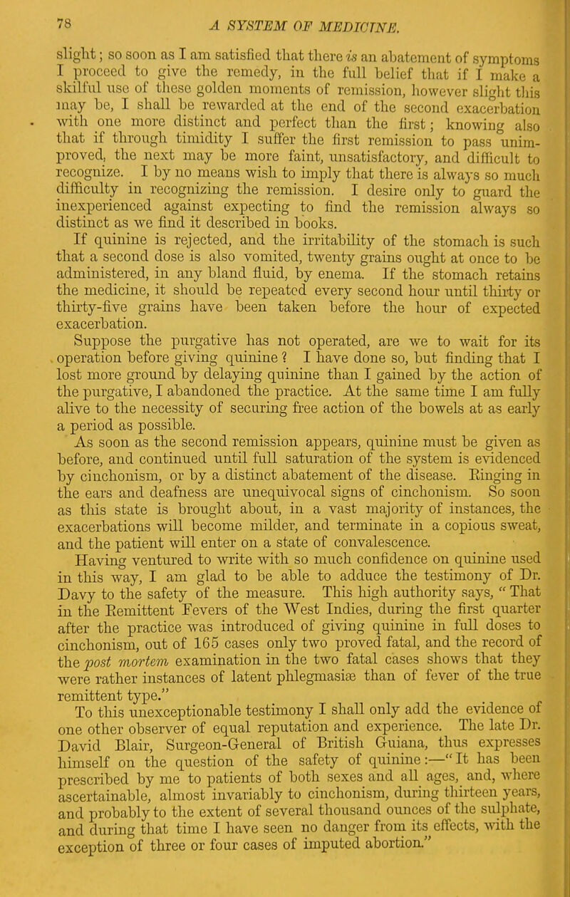 slight; so soon as I am satisfied that there is an abatement of symptoms I proceed to give the remedy, in the full belief that if I make a skillul use ot these golden moments of remission, however slight this may be, I shall be rewarded at the end of the second exacerbation with one more distinct and perfect than the first; knowing also that if through timidity I suffer the first remission to pass unim- proved, the next may be more faint, unsatisfactory, and difficult to recognize. I by no means wish to imply that there is always so much difficulty in recognizing the remission. I desire only to guard the inexperienced against expecting to find the remission always so distinct as we find it described in books. If quinine is rejected, and the irritability of the stomach is such that a second dose is also vomited, twenty grains ought at once to be administered, in any bland fluid, by enema. If the stomach retains the medicine, it should be repeated every second hour until thirty or thirty-five grains have been taken before the hour of expected exacerbation. Suppose the purgative has not operated, are we to wait for its operation before giving quinine ? I have done so, but finding that I lost more ground by delaying quinine than I gained by the action of the purgative, I abandoned the practice. At the same time I am fully alive to the necessity of securing free action of the bowels at as early a period as possible. As soon as the second remission appears, quinine must be given as before, and continued until full saturation of the system is evidenced by ciuchonism, or by a distinct abatement of the disease. Einging in the ears and deafness are unequivocal signs of cinchonism. So soon as this state is brought about, in a vast majority of instances, the exacerbations will become milder, and terminate in a copious sweat, and the patient will enter on a state of convalescence. Having ventured to write with so much confidence on quinine used in this way, I am glad to be able to adduce the testimony of Dr. Davy to the safety of the measure. This high authority says, “ That in the Remittent Fevers of the West Indies, during the first quarter after the practice was introduced of giving quinine in full doses to cinchonism, out of 165 cases only two proved fatal, and the record of the 'post viovt&fflj examination in the two fatal cases shows that they were rather instances of latent phlegmasia than of fever of the true remittent type.” To this unexceptionable testimony I shall only add the evidence of one other observer of equal reputation and experience. The late Dr. David Blair, Surgeon-General of British Guiana, thus expresses himself on the question of the safety of quinine“ It has been prescribed by me to patients of both sexes and all ages, and, where ascertainable, almost invariably to cinchonism, during thirteen years, and probably to the extent of several thousand ounces of the sulphate, and during that time I have seen no danger from its effects, with the exception of three or four cases of imputed abortion.”