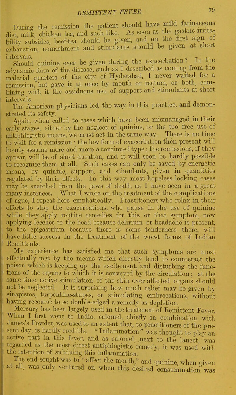 During the remission the patient should have mild farinaceous diet, milk, chicken tea, and such like. As soon as the gastric nota- bility subsides, beef-tea should be given, and on the first sign of exhaustion, nourishment and stimulants should be given a s ^Should quinine ever be given during the. exacerbation ? In the adynamic form of the disease, such as I described as coming from the malarial quarters of the city of Hyderabad, I never waited for a remission, but gave it at once by mouth or rectum, or both, com- bininff with it the assiduous use of support and stimulants at short intervals. The American physicians led the way in this practice, and demon- strated its safety. . ... Again, when called to cases which have been mismanaged in their early stages, either by the neglect of quinine, or the too free use of antiphlogistic means, we must act in the same way. There is no time to wait for a remission : the low form of exacerbation then present will hourly assume more and more a continued type ; the remissions, if they appear, will be of short duration, and it will soon be hardly possible to recognise them at all. Such cases can only be saved by energetic means, by quinine, support, and stimulants, given in quantities regulated by their effects. In this way most hopeless-looking cases may be snatched from the jaws of death, as I have seen in a great many instances. What I wrote on the treatment of the complications of ague, I repeat here emphatically. Practitioners who relax in their efforts to stop the exacerbations, who pause in the use of quinine while they apply routine remedies for this or that symptom, now applying leeches to the head because delirium or headache is present, to the epigastrium because there is some tenderness there, will have little success in the treatment of the worst forms of Indian Eemittents. My experience has satisfied me that such symptoms are most effectually met by the means which directly tend to counteract the poison which is keeping up the excitement, and disturbing the func- tions of the organs to which it is conveyed by the circulation ; at the same time, active stimulation of the skin over affected organs should not be neglected. It is surprising how much relief may be given by sinapisms, turpentine-stupes, or stimulating embrocations, without having recourse to so double-edged a remedy as depletion. Mercury has been largely used in the treatment of Eemittent Fever. When, I first went to India, calomel, chiefly in combination with James’s Powder, was used to an extent that, to practitioners of the pre- sent day, is hardly credible. “ Inflammation” was thought to play an active part in this fever, and as calomel, next to the lancet was regarded as the most direct antiphlogistic remedy, it was used with the intention of subduing this inflammation The end sought was to ■< affect the mouth,” and quinine, when given at all, was only ventured on when this desired consummation was