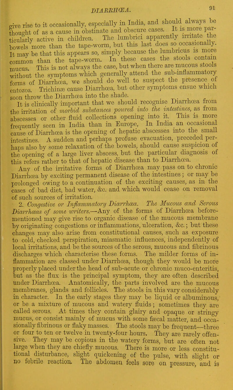 give rise to it occasionally, especially m India, and should always ( thought of as a cause in obstinate and obscure cases. It is more pai ticularly active in children. The lumbnci apparently irritate the bowels more than the tape-worm, hut this last does so occasionally. It may be that this appears so, simply because the lumbncus is more common than the tape-worm. In these cases the stools contain mucus. This is not always the case, hut when there are mucous stools without the symptoms which generally attend the sub-inflammatory forms of Diarrhoea, we should do well to suspect the presence of entozoa. Trichinae cause Diarrhoea, but other symptoms ensue which soon throw the Diarrhoea into the shade. . It is clinically important that we should recognise Diarrhoea from the irritation of morbid substances poured into the intestines, as from abscesses or other fluid collections opening into it. This is more frequently seen in India than in Europe, In India an occasional cause of Diarrhoea is the opening of hepatic abscesses into the small intestines. A sudden and perhaps profuse evacuation, preceded per- haps also by some relaxation of the bowels, should cause suspicion of the opening of a large liver abscess, but the particulai diagnosis of this refers rather to that of hepatic disease than to Diarrhoea. Any of the irritative forms of Diarrhoea may pass on to chronic Diarrhoea by exciting permanent disease of the intestines; or may be prolonged owing to a continuation of the exciting causes, as in the cases of bad diet, bad water, &c. and which would cease on removal of such sources of irritation. 2. Congestive or Inflammatory Diarrhoea. The Mucous and Serous Diarrhoeas of some writers.—Any of the forms of Diarrhoea before- mentioned may give rise to organic disease of the mucous membrane by originating congestions or inflammations, ulceration, &c.; but these changes may also arise from constitutional causes, such as exposure to cold, checked perspiration, miasmatic influences, independently of local irritations, and be the sources of the serous, mucous and fibrinous discharges which characterise these forms. The milder forms of in- flammation are classed under Diarrhoea, though they would be more properly placed under the head of sub-acute or chronic muco-enteritis, but as the flux is the principal symptom, they are often described under Diarrhoea. Anatomically, the parts involved are the mucous membranes, glands and follicles. The stools in this vary considerably in character. In the early stages they may be liquid or albuminous, or be a mixture of mucous and watery fluids; sometimes they are called serous. At times they contain glairy and opaque or stringy mucus, or consist mainly of mucus with some faecal matter, and occa- sionally fibrinous or flaky masses. The stools may be frequent—three or four to ten or twelve in twenty-four hours. They are rarely offen- sive. They may be copious in the watery forms, but are often not large when they are chiefly mucous. There is more or less constitu- tional disturbance, slight quickening of the pulse, with slight or no febrile reaction. I he abdomen feels sore on pressure, and is