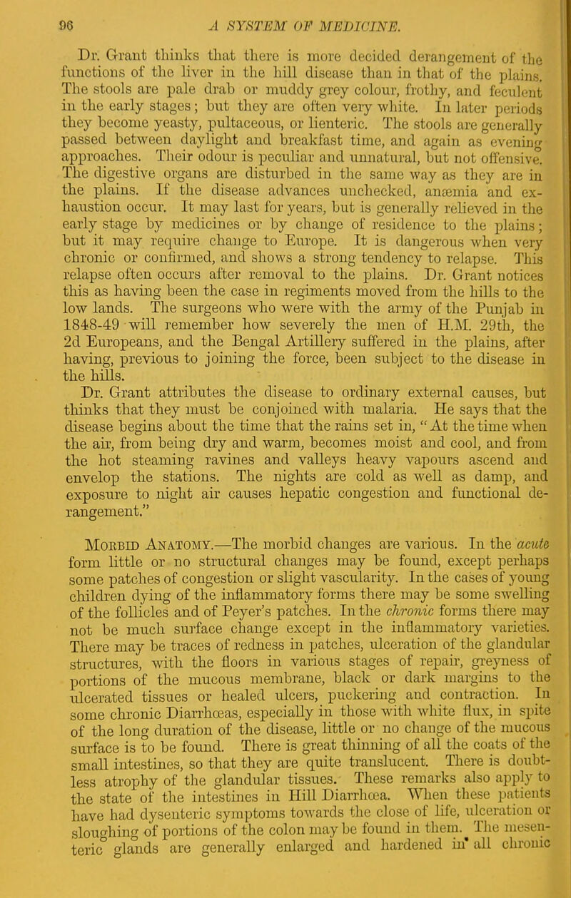 Dr. Grant thinks that there is more decided derangement of the functions of the liver in the hill disease than in that of the plains. The stools are pale drab or muddy grey colour, frothy, and feculent in the early stages; but they are often very white. In later periods they become yeasty, pultaceous, or lienteric. The stools are generally passed between daylight and breakfast time, and again as evening approaches. Their odour is peculiar and unnatural, but not offensive. The digestive organs are disturbed in the same way as they are in the plains. If the disease advances unchecked, anaemia and ex- haustion occur. It may last for years, but is generally relieved in the early stage by medicines or by change of residence to the plains; but it may require change to Europe. It is dangerous when very chronic or confirmed, and shows a strong tendency to relapse. This relapse often occurs after removal to the plains. Dr. Grant notices this as having been the case in regiments moved from the hills to the low lands. The surgeons who were with the army of the Punjab in 1848-49 will remember how severely the men of H.M. 29th, the 2d Europeans, and the Bengal Artillery suffered in the plains, after having, previous to joining the force, been subject to the disease in the hills. Dr. Grant attributes the disease to ordinary external causes, but thinks that they must be conjoined with malaria. He says that the disease begins about the time that the rains set in, “At the time when the air, from being dry and warm, becomes moist and cool, and from the hot steaming ravines and valleys heavy vapours ascend and envelop the stations. The nights are cold as well as damp, and exposure to night air causes hepatic congestion and functional de- rangement.” Morbid Anatomy.—The morbid changes are various. In the acuta form little or no structural changes may be found, except perhaps some patches of congestion or slight vascularity. In the cases of young children dying of the inflammatory forms there may be some swelling of the follicles and of Peyer’s patches. In the chronic forms there may not be much surface change except in the inflammatory varieties. There may be traces of redness in patches, ulceration of the glandular structures, with the floors in various stages of repair, greyness of portions of the mucous membrane, black or dark margins to the ulcerated tissues or healed ulcers, puckering and contraction. In some chronic Diarrhoeas, especially in those with white flux, in spite of the long duration of the disease, little or no change of the mucous surface is to be found. There is great thinning of all the coats of the small intestines, so that they are quite translucent. There is doubt- less atrophy of the glandular tissues. These remarks also apply to the state of the intestines in Hill Diarrhoea. When these patients have had dysenteric symptoms towards the close of life, ulceration or sloughing of portions of the colon may be found in them.^ Ihe mesen- teric glands are generally enlarged and hardened in’ all chronic