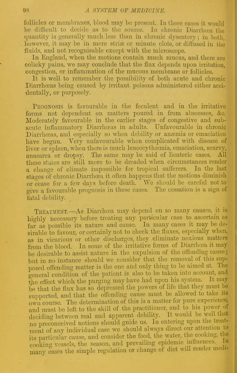 follicles or membranes, blood may be present. In these cases it would be difficult to decide as to the source. In chronic Diarrhoea the quantity is generally much less than in chronic dysentery; in both, however, it may be in mere striae or minute clots, or diffused in the fluids, and not recognisable except with the microscope. In England, when the motions contain much mucus, and there are colicky pains, we may conclude that the flux depends upon irritation, congestion, or inflammation of the mucous membrane or follicles. It is well to remember the possibility of both acute and chronic Diarrhoeas being caused by irritant poisons administered either acci- dentally, or purposely. Prognosis is favourable in the feculent and in the irritative forms not dependent on matters poured in from abscesses, &c. Moderately favourable in the earlier stages of congestive and sub- acute inflammatory Diarrhoeas in adults. Unfavourable in chronic Diarrhoeas, and especially so when debility or anaemia or emaciation have begun. Very unfavourable when complicated with disease of liver or spleen, when there is much leucocythsemia, emaciation, scurvy, anasarca or dropsy. The same may be said of lienteric cases. All these states are still more to be dreaded when circumstances render a change of climate impossible for tropical sufferers. In the last stages of chronic Diarrhoea it often happens that the motions diminish or cease for a few days before death. We should be careful not to give a favourable prognosis in these cases. The cessation is a sign of fatal debility. Treatment.—As Diarrhoea may depend on so many causes, it is highly necessary before treating any particular case to ascertain as far as possible its nature and cause. In many cases it may be de- sirable to favour, or certainly not to check the fluxes, especially when, as in vicarious or other discharges, they eliminate noxious matters from the blood. In some of the irritative forms of Diarrhoea it may be desirable to assist nature in the expulsion of the offending cause; but in no instance should we consider that the removal of this sup- posed offending matter is the one and only thing to be aimed at. The general condition of the patient is also to be taken into account, and tjie effect which the purging may have had upon his system. It may be that the flux has so depressed the powers of life that they must be supported, and that the offending cause must be allowed to take its own course. The determination of this is a matter for pure experience, and must be left to the skill of the practitioner, and to his power of deciding between real and apparent debility. It would be well tha no preconceived notions should guide us. In entering upon the trea ment of any individual case we should always direct our attention o its particular cause, and consider the food, the water, the cooking, the cookin vessels, the season, and prevailing epidemic influences. Jn many cases the simple regulation or change of diet will render me i-