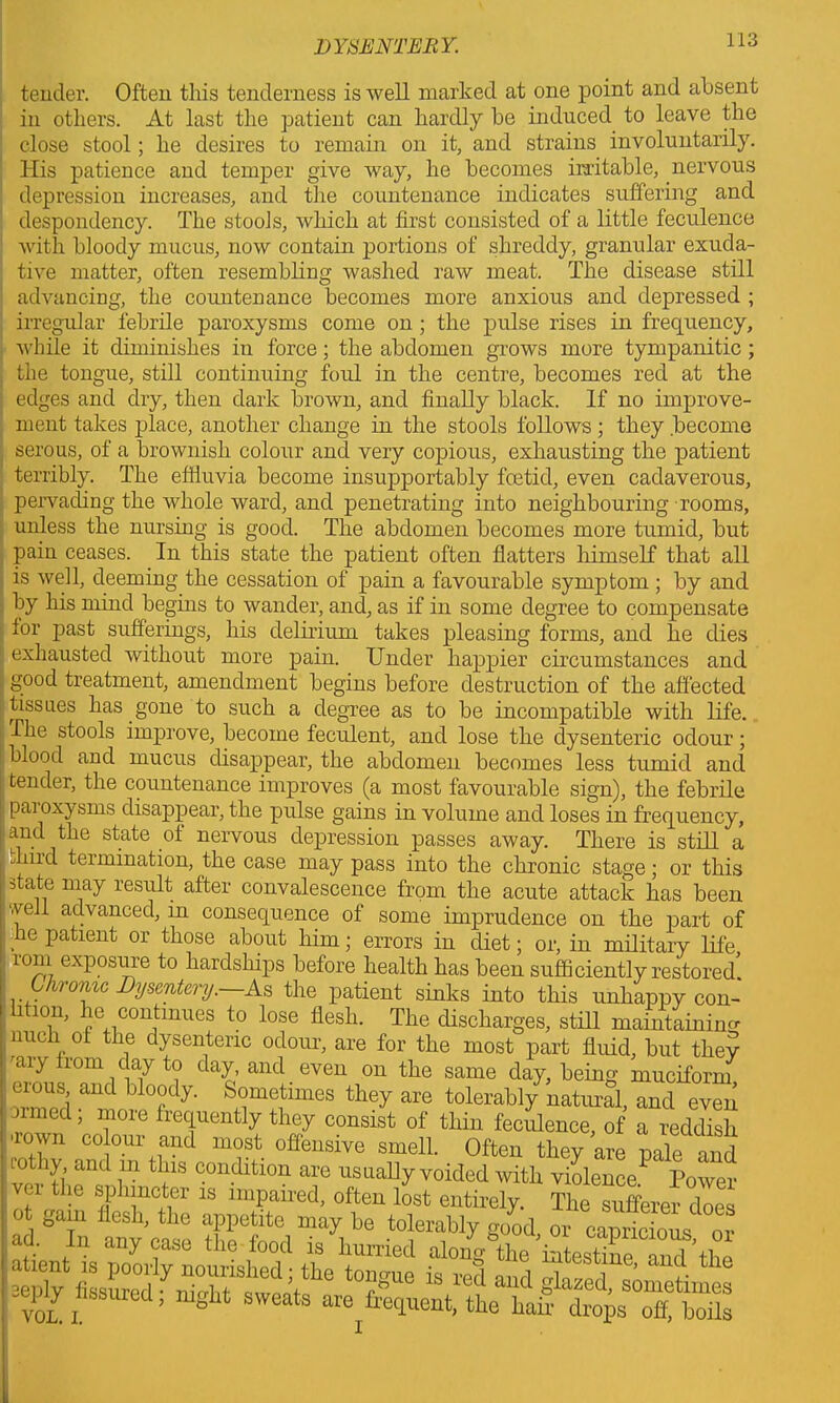 tender. Often this tenderness is well marked at one point and absent in others. At last the patient can hardly he induced to leave the close stool; he desires to remain on it, and strains involuntarily. His patience and temper give way, he becomes irritable, nervous depression increases, and the countenance indicates suffering and despondency. The stools, which at first consisted of a little feculence with bloody mucus, now contain portions of shreddy, granular exuda- tive matter, often resembling washed raw meat. The disease still advancing, the countenance becomes more anxious and depressed ; irregular febrile paroxysms come on ; the pulse rises in frequency, while it diminishes in force; the abdomen grows more tympanitic ; the tongue, still continuing foul in the centre, becomes red at the edges and dry, then dark brown, and finally black. If no improve- ment takes place, another change in the stools follows; they become serous, of a brownish colour and very copious, exhausting the patient terribly. The effluvia become insupportably foetid, even cadaverous, pervading the whole ward, and penetrating into neighbouring rooms, unless the nursing is good. The abdomen becomes more tumid, but pain ceases. In this state the patient often flatters himself that all is well, deeming the cessation of pain a favourable symptom ; by and by his mind begins to wander, and, as if in some degree to compensate for past sufferings, his delirium takes pleasing forms, and he dies | exhausted without more pain. Under happier circumstances and good treatment, amendment begins before destruction of the affected tissues has gone to such a degree as to be incompatible with life. The stools improve, become feculent, and lose the dysenteric odour; blood and mucus disappear, the abdomen becomes less tumid and tender, the countenance improves (a most favourable sign), the febrile pai oxysrns disappear, the pulse gains in volume and loses in frequency, a . state of nervous depression passes away. There is still a 111 ^ termination, the case may pass into the chronic stage; or this state may result after convalescence from the acute attack has been vyell advanced, in consequence of some imprudence on the part of he patient or those about him; errors in diet; or, in military life rom exposure to hardships before health has been sufficiently restored. Chronic Dysentery.—As the patient sinks into this unhappy con- htion, he continues to lose flesh. The discharges, still maintaining nuch of the dysenteric odour, are for the most part fluid, but they miy from day to day, and even on the same day, being muciform ■rrmpfi aUC J °rdy' S°metimes they are tolerably natural, and even ormed; more frequently they consist of thin feculence, of a reddish ■rown colour and most offensive smell. Often they are pale and mthy and in this condition are usually voided with violence.^ Power ver the sphincter is impaired, often lost entirely. The sufferer does