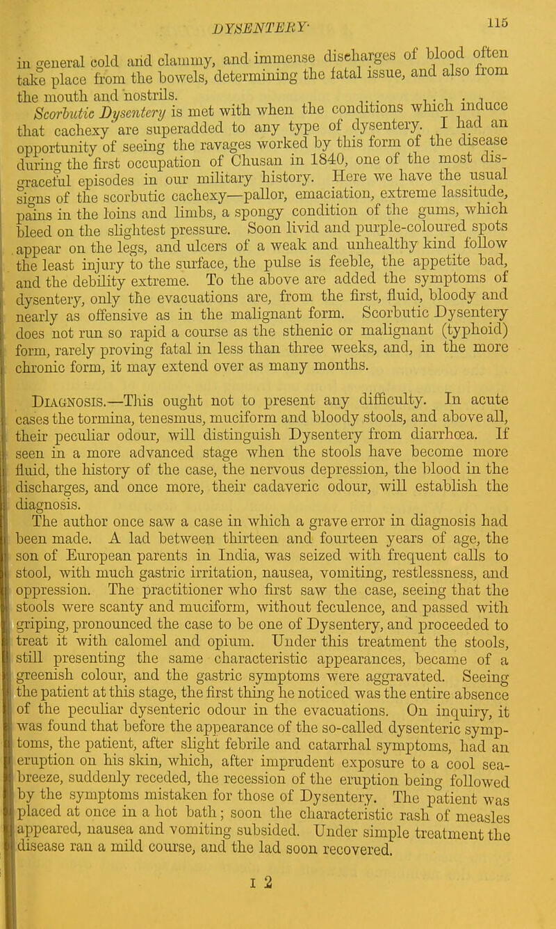 in general cold arid clammy, and immense discharges of blood often take place from the bowels, determining the fatal issue, and also nom the mouth and nostrils. . . . , Scorbutic Dysentery is met with when the conditions which induce that cachexy* are superadded to any type of dysentery. I had an opportunity of seeing the ravages worked by this form of the disease during the first occupation of Chusan in 1840, one of the most dis- graceful episodes in our military history. Here we have the usual sirrns of tlio scorbutic cachexy—pallor, emaciation, extreme lassitude, pains in the loins and limbs, a spongy condition of the gums, which bleed on the slightest pressure. Soon livid and purple-coloured spots appear on the legs, and ulcers of a weak and unhealthy kind follow the least injury to the surface, the pulse is feeble, the appetite bad, and the debility extreme. To the above are added the. symptoms of dysentery, only the evacuations are, from the first, fluid, bloody and nearly as offensive as in the malignant form. Scorbutic Dysentery does not run so rapid a course as the sthenic or malignant (typhoid) form, rarely proving fatal in less than three weeks, and, in the more chronic form, it may extend over as many months. Diagnosis.—This ought not to present any difficulty. In acute cases the tormina, tenesmus, muciform and bloody stools, and above all, their peculiar odour, will distinguish Dysentery from diarrhoea. If seen in a more advanced stage when the stools have become more fluid, the history of the case, the nervous depression, the blood in the discharges, and once more, their cadaveric odour, will establish the diagnosis. The author once saw a case in which a grave error in diagnosis had been made. A lad between thirteen and fourteen years of age, the son of European parents in India, was seized with frequent calls to stool, with much gastric irritation, nausea, vomiting, restlessness, and oppression. The practitioner who first saw the case, seeing that the stools were scanty and muciform, without feculence, and passed with griping, pronounced the case to be one of Dysentery, and proceeded to treat it with calomel and opium. Under this treatment the stools, still presenting the same characteristic appearances, became of a greenish colour, and the gastric symptoms were aggravated. Seeing the patient at this stage, the first thing he noticed was the entire absence of the peculiar dysenteric odour in the evacuations. On inquiry, it was found that before the appearance of the so-called dysenteric symp- toms,, the patient, after slight febrile and catarrhal symptoms, had an eruption on his skin, which, after imprudent exposure to a cool sea- breeze, suddenly receded, the recession of the eruption being followed by the symptoms mistaken for those of Dysentery. The patient was placed at once in a hot bath; soon the characteristic rash of measles appeared, nausea and vomiting subsided. Under simple treatment the I disease ran a mild course, and the lad soon recovered.