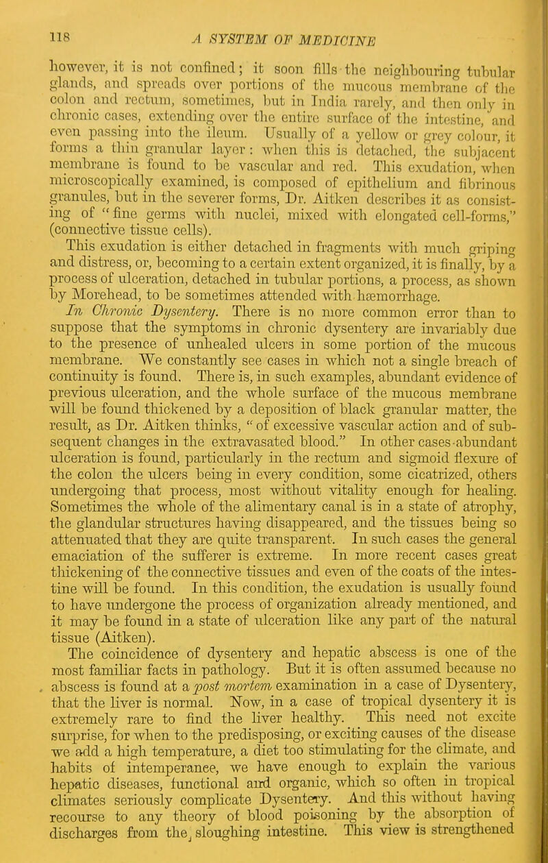 lioweyer.it is not confined; it soon fills the neighbouring tubular glands, and spreads over portions of the mucous membrane of the colon and rectum, sometimes, but in India rarely, and then only in chronic cases, extending over the entire surface of the intestine, and even passing into the ileum. Usually of a yellow or grey colour, it forms a thin granular layer: when this is detached, the subjacent membrane is found to be vascular and red. This exudation, when microscopically examined, is composed of epithelium and fibrinous granules, but in the severer forms, Dr. Aitken describes it as consist- ing of “fine germs with nuclei, mixed with elongated cell-forms,” (connective tissue cells). This exudation is either detached in fragments with much gripin and distress, or, becoming to a certain extent organized, it is finally, by a process of ulceration, detached in tubular portions, a process, as shown by Morehead, to be sometimes attended with, haemorrhage. In Chronic Dysentery. There is no more common error than to suppose that the symptoms in chronic dysentery are invariably due to the presence of unhealed ulcers in some portion of the mucous membrane. We constantly see cases in which not a single breach of continuity is found. There is, in such examples, abundant evidence of previous ulceration, and the whole surface of the mucous membrane will be found thickened by a deposition of black granular matter, the result, as Dr. Aitken thinks, “ of excessive vascular action and of sub- sequent changes in the extravasated blood.” In other cases-abundant ulceration is found, particularly in the rectum and sigmoid flexure of the colon the ulcers being in every condition, some cicatrized, others undergoing that process, most without vitality enough for healing. Sometimes the whole of the alimentary canal is in a state of atrophy, the glandular structures having disappeared, and the tissues being so attenuated that they are quite transparent. In such cases the general emaciation of the sufferer is extreme. In more recent cases great thickening of the connective tissues and even of the coats of the intes- tine will be found. In this condition, the exudation is usually found to have undergone the process of organization already mentioned, and it may be found in a state of ulceration like any part of the natural tissue (Aitken). The coincidence of dysentery and hepatic abscess is one of the most familiar facts in pathology. But it is often assumed because no abscess is found at a post mortem examination in a case of Dysentery, that the liver is normal. Now, in a case of tropical dysentery it is extremely rare to find the liver healthy. This need not excite surprise, for when to the predisposing, or exciting causes of the disease we add a high temperature, a diet too stimulating for the climate, and habits of intemperance, we have enough to explain the various hepatic diseases, functional and organic, which so often in tropical climates seriously complicate Dysentery. And this without having recourse to any theory of blood poisoning by the absorption of discharges from the, sloughing intestine. This view is strengthened