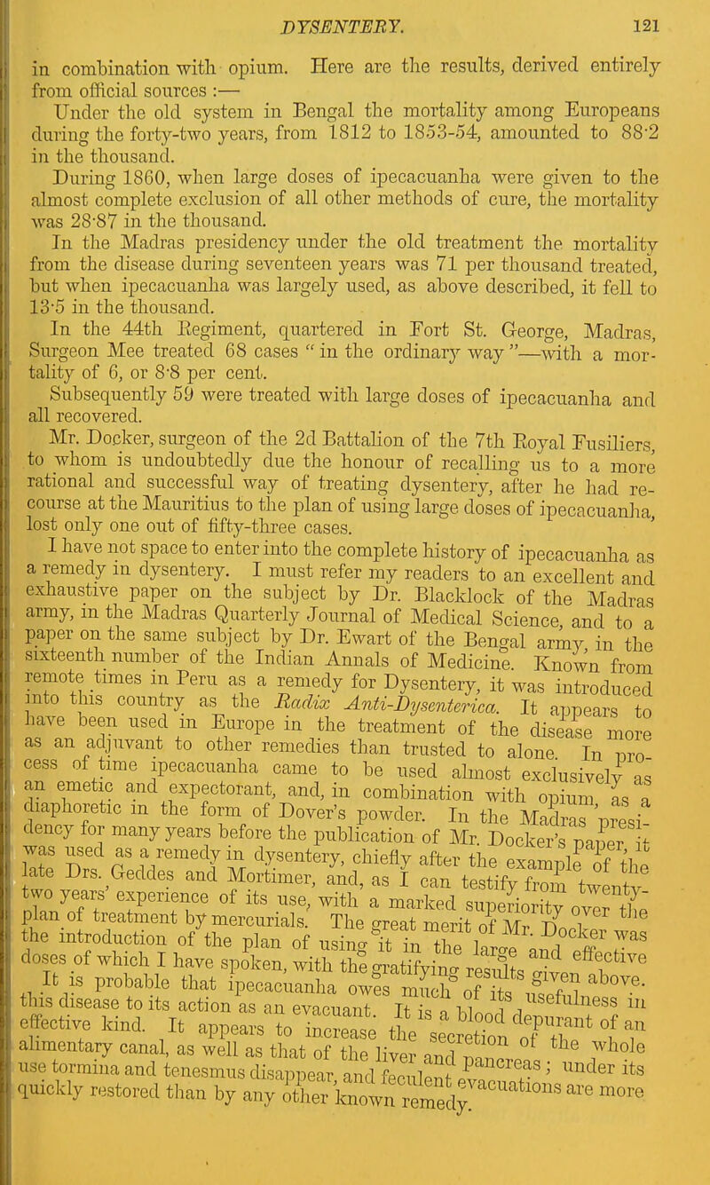 in combination with opium. Here are the results, derived entirely from official sources :— Under the old system in Bengal the mortality among Europeans during the forty-two years, from 1812 to 1853-54, amounted to 88'2 in the thousand. During 1860, when large doses of ipecacuanha were given to the almost complete exclusion of all other methods of cure, the mortality was 28'87 in the thousand. In the Madras presidency under the old treatment the mortality from the disease during seventeen years was 71 per thousand treated, hut when ipecacuanha was largely used, as above described, it fell to 13-5 in the thousand. In the 44th Begiment, quartered in Eort St. George, Madras, Surgeon Mee treated 68 cases “ in the ordinary way ”—with a mor- tality of 6, or 8-8 per cent. Subsequently 59 were treated with large doses of ipecacuanha and all recovered. Mr. Docker, surgeon of the 2d Battalion of the 7th Royal Fusiliers, to whom is undoubtedly due the honour of recalling ns to a more rational and successful way of treating dysentery, after he had re- course at the Mauritius to the plan of using large doses of ipecacuanha lost only one out of fifty-three cases. I have not space to enter into the complete history of ipecacuanha as a remedy m dysentery. I must refer my readers to an excellent and exhaustive paper on the subject by Dr. Blacklock of the Madras army, m the Madras Quarterly Journal of Medical Science and to a paper on the same subject by Dr. Ewart of the Bengal army in the sixteenth number of the Indian Annals of Medicine. Known from remote times m Peru as a remedy for Dysentery, it was introduced mto this country as the Radix Anti-Dysenterica. It appears in have been used in Europe in the treatment of the disease more as an adjuvant to other remedies than trusted to alone In nro cess of time ipecacuanha came to be used almost exclusively as an emetic and expectorant, and, in combination with opium as a diaphoretic m the form of Dover’s powder. In the Madras mesi dency for many years before the publication of Mr. Docker’s naner it was used as a remedy in dysentery, chiefly after the example of the late Drs. Geddes and Mortimer, and, as I can testify from twenty two years experience of its use, with a marked supermntv nZr plan of treatment by mercurials. The great merit of Mr DoZ wi the introduction of the plan of using it in the W wl| G? r doses of which I have spoken, with the gratifying results cm ff(ftlve It is probable that ipecacuanha owes much* nf l g r ? above- tins disease to faction as an evacuant. It is a bloo^pur^tTf “ effect™ kind. It appears to' iiTcime °f ?* alimentary canal, as well as that of the liver and m ,7b th Jwho]o use tormina and tenesmus disappear and feculent £777“ ; 'mder its quickly restored thnn lw , ! ' en^evacuations are more quickly restored than by any other known remedy!'