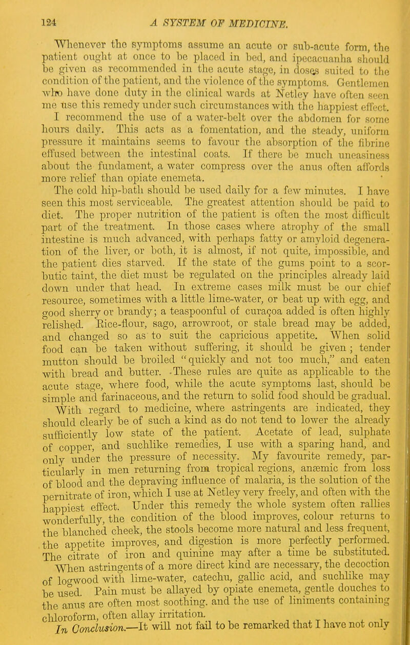 Whenever the symptoms assume an acute or sub-acute form, the patient ought at once to be placed in bed, and ipecacuanha should be given as recommended in the acute stage, in doses suited to the condition of the patient, and the violence of the symptoms. Gentlemen who have done duty in the clinical wards at Netley have often seen me use this remedy under such circumstances with the happiest effect. I recommend the use of a water-belt over the abdomen for some hours daily. This acts as a fomentation, and the steady, uniform pressure it maintains seems to favour the absorption of the fibrine effused between the intestinal coats. If there be much uneasiness about the fundament, a water compress over the anus often affords more relief than opiate enemeta. The cold hip-bath should be used daily for a few minutes. I have seen this most serviceable. The greatest attention should be paid to diet. The proper nutrition of the patient is often the most difficult part of the treatment. In those cases where atrophy of the small intestine is much advanced, with perhaps fatty or amyloid degenera- tion of the liver, or both, it is almost, if not quite, impossible, and the patient dies starved. If the state of the gums point to a scor- butic taint, the diet must be regulated on the principles already laid down under that head. In extreme cases milk must be our chief resource, sometimes with a little lime-water, or beat up with egg, and good sherry or brandy; a teaspoonful of curapoa added is often highly relished. Rice-flour, sago, arrowroot, or stale bread may be added, and changed so as to suit the capricious appetite. When solid food can be taken without suffering, it should be given ; tender mutton should be broiled “quickly and not too much,” and eaten with bread and butter. -These rules are quite as applicable to the acute stage, where food, while the acute symptoms last, should be simple and farinaceous, and the return to solid food should be gradual. With regard to medicine, where astringents are indicated, they should clearly be of such a kind as do not tend to lower the already sufficiently low state of the patient. Acetate of lead, sulphate of copper, and suchlike remedies, I use with a sparing hand, and only under the pressure of necessity. My favourite remedy, par- ticularly in men returning from tropical regions, anaemic from loss of blood and the depraving influence of malaria, is the solution of the pernitrate of iron, which I use at Xetley very freely, and often with the happiest effect. Under this remedy the whole system often rallies wonderfully, the condition of the blood improves, colour returns to the blanched cheek, the stools become more natural and less frequent, the appetite improves, and digestion is more perfectly performed. The citrate of iron and quinine may after a time be substituted. When astringents of a more direct kind are necessary, the decoction of logwood with lime-water, catechu, gallic acid, and suchlike may be used Pain must be allayed by opiate enemeta, gentle douches to the anus are often most soothing, and the use of liniments containing chloroform, often allay irritation. In Conclusion.—It will not fail to be remarked that I have not only