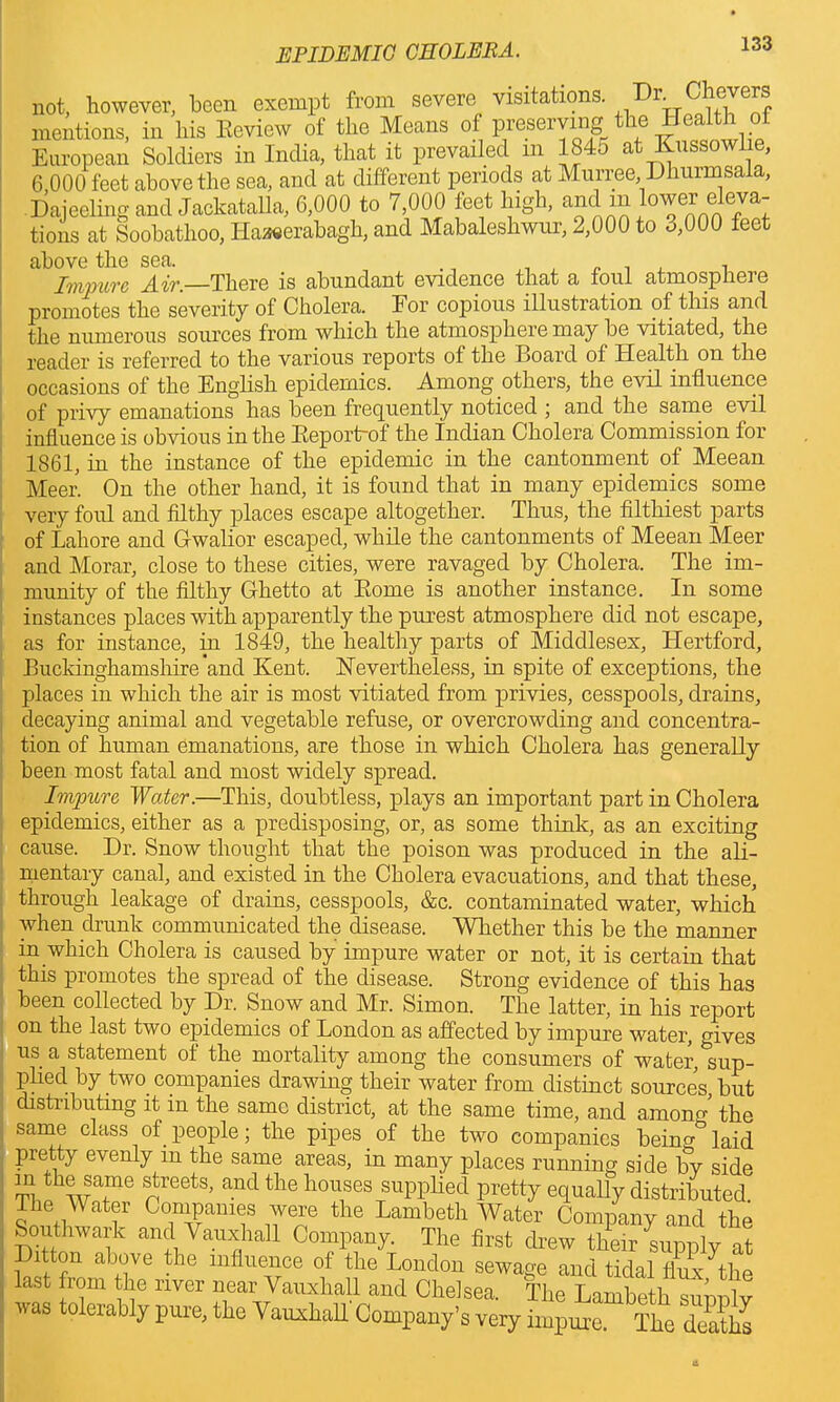 not, however, been exempt from severe visitations. Dr.fevers mentions, in liis Eeview of the Means of preserving e t:< European Soldiers in India, that it prevailed m 184.j at Kussowlie, 6,000 feet above the sea, and at different periods at Murree, Dhurmsala, Dajeeling and Jackatalla, 6,000 to 7,000 feet high, and in lower eleva- tions at Soobathoo, Haaeerabagh, and Mabaleshwur, 2,000 to o,000 feet above the sea. , „ , , , Impure Air. There is abundant evidence that a tout atmosphere promotes the severity of Cholera. Eor copious illustration of this and the numerous sources from which the atmosphere may be vitiated, the reader is referred to the various reports of the Board of Health on the occasions of the English epidemics. Among others, the evil influence of privy emanations has been frequently noticed ; and the same evil influence is obvious in the Eeportrof the Indian Cholera Commission for 1861, in the instance of the epidemic in the cantonment of Meean Meer. On the other hand, it is found that in many epidemics some very foul and filthy places escape altogether. Thus, the filthiest parts of Lahore and Gwalior escaped, while the cantonments of Meean Meer and Morar, close to these cities, were ravaged by Cholera. The im- munity of the filthy Ghetto at Kome is another instance. In some instances places with apparently the purest atmosphere did not escape, as for instance, in 1849, the healthy parts of Middlesex, Hertford, Buckinghamshire'and Kent. Nevertheless, in spite of exceptions, the places in which the air is most vitiated from privies, cesspools, drains, decaying animal and vegetable refuse, or overcrowding and concentra- tion of human emanations, are those in which Cholera has generally been most fatal and most widely spread. Impure Water.—This, doubtless, plays an important part in Cholera epidemics, either as a predisposing, or, as some think, as an exciting cause. Dr. Snow thought that the poison was produced in the ali- mentary canal, and existed in the Cholera evacuations, and that these, through leakage of drains, cesspools, &c. contaminated water, which when drunk communicated the disease. Whether this be the manner in which Cholera is caused by impure water or not, it is certain that this promotes the spread of the disease. Strong evidence of this has been collected by Dr. Snow and Mr. Simon. The latter, in his report on the last two epidemics of London as affected by impure water, gives us a statement of the mortality among the consumers of water, sup- plied by two companies drawing their water from distinct sources, but distributing it in the same district, at the same time, and among the same class of people; the pipes. of the two companies bein^ laid pretty evenly in the same areas, in many places running side by side ™ ®ame ^reets> and the houses supplied pretty equally distributed The Water Companies were the Lambeth Water Company and the Southwark and Vauxhall Company. The first drew their supply at Ditton above the influence of the London sewage and tidal flux^he last from the river near Vauxhall and Chelsea. The Lambeth sunnlv was tolerably pure, the Vauxhall Company’s very impure. The deaths