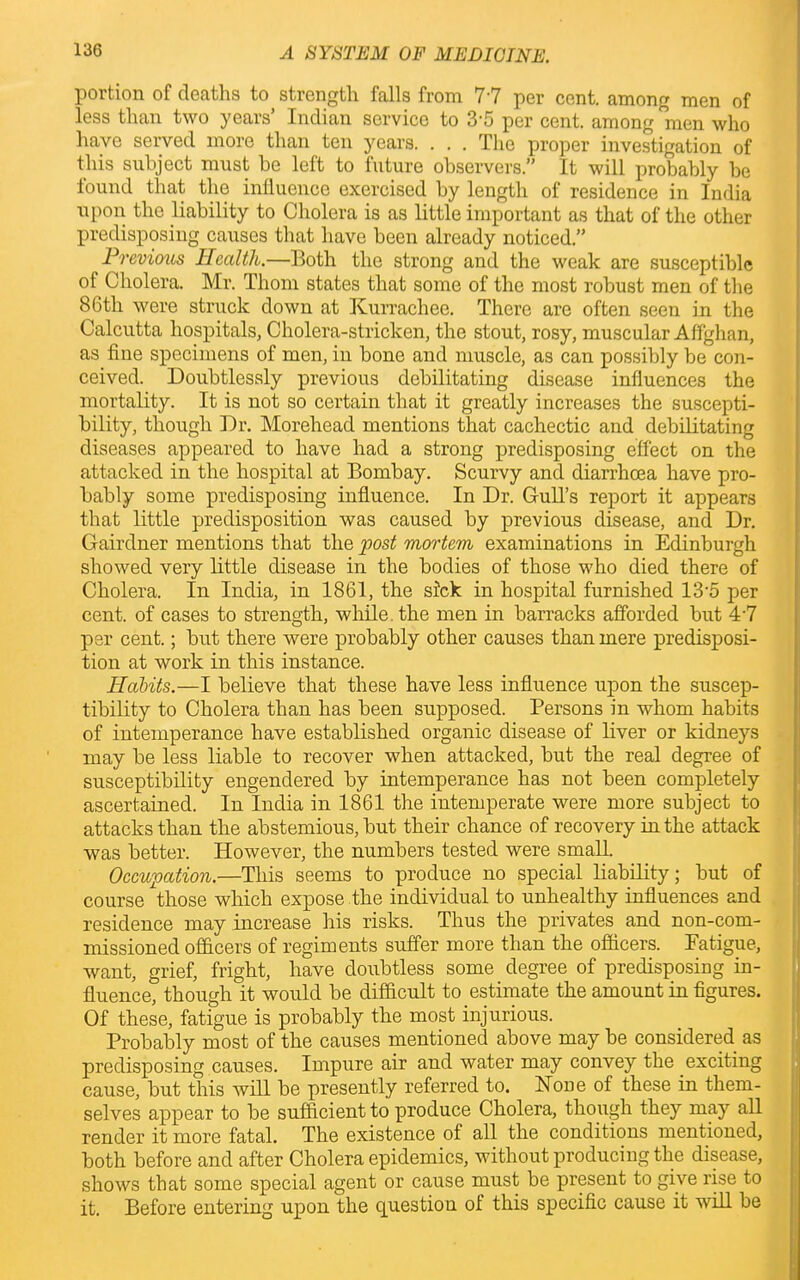 portion of deaths to strength falls from 77 per cent, among men of less than two years’ Indian service to 3'5 per cent, among men who have served more than ten years. . . . The proper investigation of this subject must be left to future observers.” It will probably be found that the influence exercised by length of residence in India upon the liability to Cholera is as little important as that of the other predisposing causes that have been already noticed.” Previous Health.—Both the strong and the weak are susceptible of Cholera. Mr. Thom states that some of the most robust men of the 86th were struck down at Kurrachee. There are often seen in the Calcutta hospitals, Cholera-stricken, the stout, rosy, muscular Affghan, as fine specimens of men, in bone and muscle, as can possibly be con- ceived. Doubtlessly previous debilitating disease influences the mortality. It is not so certain that it greatly increases the suscepti- bility, though Dr. Morehead mentions that cachectic and debilitating diseases appeared to have had a strong predisposing effect on the attacked in the hospital at Bombay. Scurvy and diarrhoea have pro- bably some predisposing influence. In Dr. Gull’s report it appears that little predisposition was caused by previous disease, and Dr. Gairdner mentions that the post mortem examinations in Edinburgh showed very little disease in the bodies of those who died there of Cholera. In India, in 1861, the sick in hospital furnished 13‘5 per cent, of cases to strength, while, the men in barracks afforded but 47 per cent.; but there were probably other causes than mere predisposi- tion at work in this instance. Habits.—I believe that these have less influence upon the suscep- tibility to Cholera than has been supposed. Persons in whom habits of intemperance have established organic disease of liver or kidneys may be less liable to recover when attacked, but the real degree of susceptibility engendered by intemperance has not been completely ascertained. In India in 1861 the intemperate were more subject to attacks than the abstemious, but their chance of recovery in the attack was better. However, the numbers tested were small. Occupation.—This seems to produce no special liability; but of course those which expose the individual to unhealthy influences and residence may increase his risks. Thus the privates and non-com- missioned officers of regiments suffer more than the officers. Eatigue, want, grief, fright, have doubtless some degree of predisposing in- fluence, though it would be difficult to estimate the amount in figures. Of these, fatigue is probably the most injurious. Probably most of the causes mentioned above may be considered as predisposing causes. Impure air and water may convey the exciting cause, but this will be presently referred to. Hone of these in them- selves appear to be sufficient to produce Cholera, though they may all render it more fatal. The existence of all the conditions mentioned, both before and after Cholera epidemics, without producing the disease, shows that some special agent or cause must be present to give rise to it. Before entering upon the question of this specific cause it will be