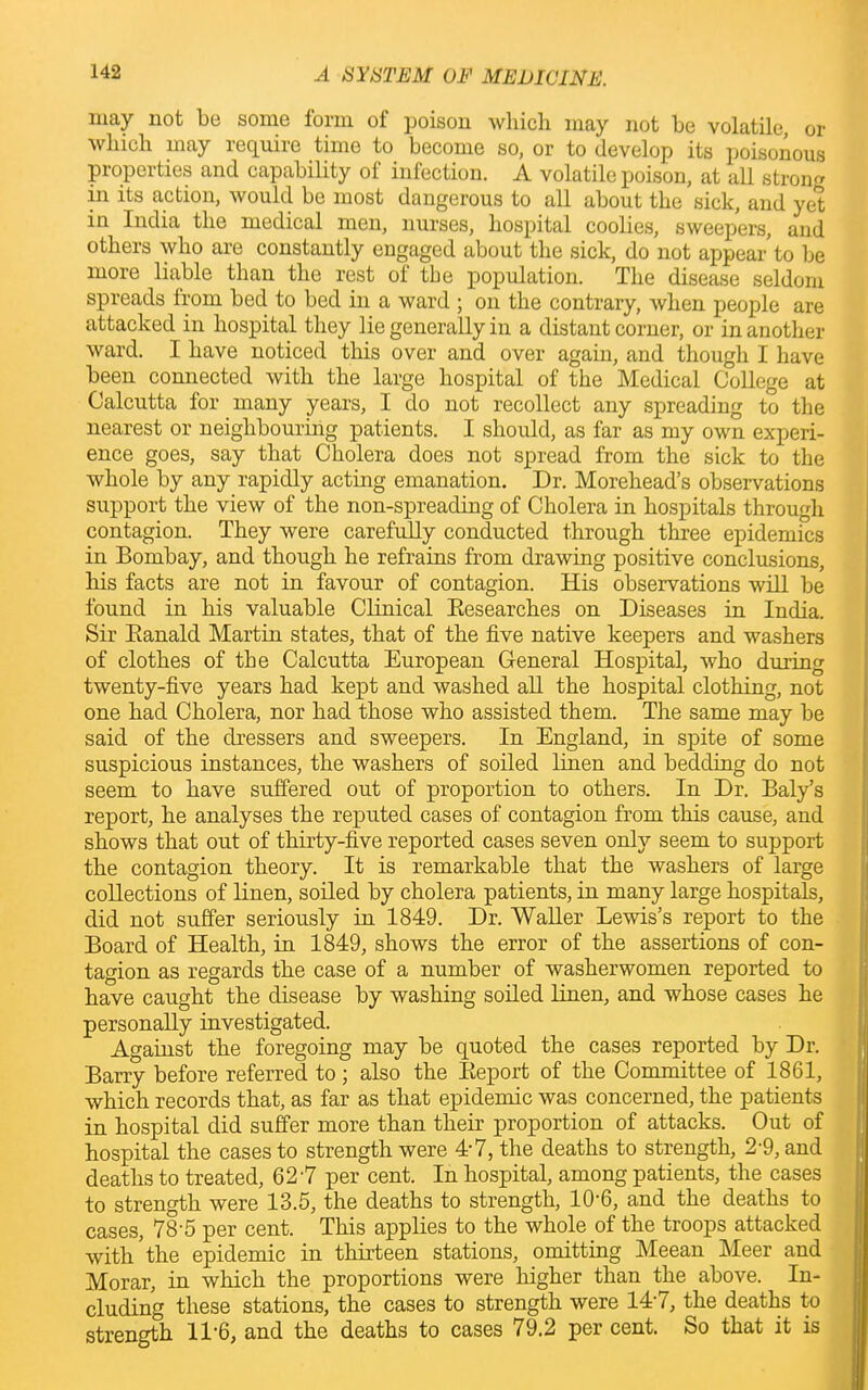 may not be some form of poison which may not be volatile, or which may require time to become so, or to develop its poisonous properties and capability of infection. A volatile poison, at all strong in its action, would be most dangerous to all about the sick, and yet in India the medical men, nurses, hospital coolies, sweepers, and others who are constantly engaged about the sick, do not appear to be more liable than the rest of the population. The disease seldom spreads from bed to bed in a ward ; on the contrary, when people are attacked in hospital they lie generally in a distant corner, or in another ward. I have noticed this over and over again, and though I have been connected with the large hospital of the Medical College at Calcutta for many years, I do not recollect any spreading to the nearest or neighbouring patients. I should, as far as my own experi- ence goes, say that Cholera does not spread from the sick to the whole by any rapidly acting emanation. Dr. Morehead’s observations support the view of the non-spreading of Cholera in hospitals through contagion. They were carefully conducted through three epidemics in Bombay, and though he refrains from drawing positive conclusions, his facts are not in favour of contagion. His observations will be found in his valuable Clinical Researches on Diseases in India. Sir Ranald Martin states, that of the five native keepers and washers of clothes of the Calcutta European General Hospital, who during twenty-five years had kept and washed all the hospital clothing, not one had Cholera, nor had those who assisted them. The same may be said of the dressers and sweepers. In England, in spite of some suspicious instances, the washers of soiled linen and bedding do not seem to have suffered out of proportion to others. In Dr. Baly’s report, he analyses the reputed cases of contagion from this cause, and shows that out of thirty-five reported cases seven only seem to support the contagion theory. It is remarkable that the washers of large collections of linen, soiled by cholera patients, in many large hospitals, did not suffer seriously in 1849. Dr. Waller Lewis’s report to the Board of Health, in 1849, shows the error of the assertions of con- tagion as regards the case of a number of washerwomen reported to have caught the disease by washing soiled linen, and whose cases he personally investigated. Against the foregoing may be quoted the cases reported by Dr. Barry before referred to ; also the Report of the Committee of 1861, which records that, as far as that epidemic was concerned, the patients in hospital did suffer more than their proportion of attacks. Out of hospital the cases to strength were 4-7, the deaths to strength, 2-9, and deaths to treated, 627 per cent. In hospital, among patients, the cases to strength were 13.5, the deaths to strength, 10'6, and the deaths to cases, 78-5 per cent. This applies to the whole of the troops attacked with 'the epidemic in thirteen stations, omitting Meean Meer and Morar, in which the proportions were higher than the above. In- cluding these stations, the cases to strength were 147, the deaths to strength 11-6, and the deaths to cases 79.2 per cent. So that it is