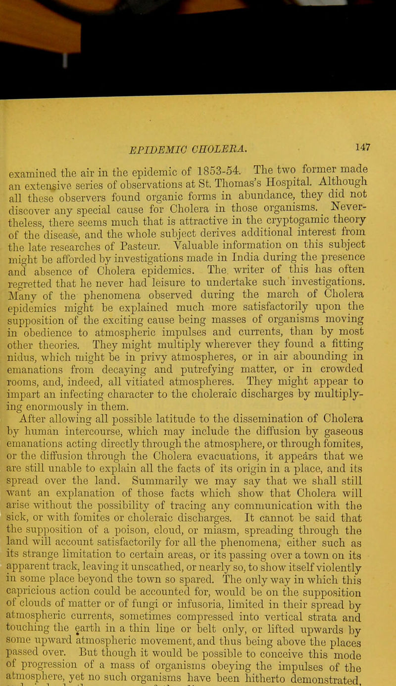 examined tlie air in the epidemic of 1853-54. The two former made an extensive series of observations at St. Thomas s Hospital. Although all these observers found organic forms in abundance, they did not discover any special cause for Cholera in those organisms.. Never- theless, there seems much that is attractive in the cryptogamic theory of the disease, and the whole subject derives additional interest from the late researches of Pasteur. Valuable information on this subject might be afforded by investigations made in India during the presence and absence of Cholera epidemics. The. writer of this has often regretted that he never had leisure to undertake such investigations. Many of the phenomena observed during the march of Cholera epidemics might be explained much more satisfactorily upon the supposition of the exciting cause being masses of organisms moving in obedience to atmospheric impulses and currents, than by most other theories. They might multiply wherever they found a fitting nidus, which might be in privy atmospheres, or in air abounding in emanations from decaying and putrefying matter, or in crowded rooms, and, indeed, all vitiated atmospheres. They might appear to impart an infecting character to the choleraic discharges by multiply- ing enormously in them. After allowing all possible latitude to the dissemination of Cholera by human intercourse, which may include the diffusion by gaseous emanations acting directly through the atmosphere, or through fomites, or the diffusion through the Cholera evacuations, it appears that we are still unable to explain all the facts of its origin in a place, and its spread over the land. Summarily we may say that we shall still want an explanation of those facts which show that Cholera will arise without the possibility of tracing any communication with the sick, or with fomites or choleraic discharges. It cannot be said that the supposition of a poison, cloud, or miasm, spreading through the land will account satisfactorily for all the phenomena, either such as its strange limitation to certain areas, or its passing over a town on its apparent track, leaving it unscathed, or nearly so, to show itself violently in some place beyond the town so spared. The only way in which this capricious action could be accounted for, would be on the supposition ol clouds of matter or of fungi or infusoria, limited in their spread by atmospheric currents, sometimes compressed into vertical strata and touching the earth in a thin line or belt only, or lifted upwards by some upward atmospheric movement, and thus being above the places passed over. But though it would be possible to conceive this mode ol progression of a mass of organisms obeying the impulses of the atmosphere, yet no such organisms have been hitherto demonstrated