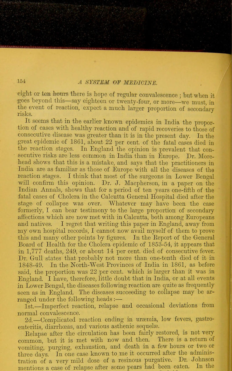 ciglit or ten horn’s there is hope of regular convalescence ; but when it goes beyond this—-say eighteen or twenty-four, or more—we must, in the event of reaction, expect a much larger proportion of secondary risks. It seems that in the earlier known epidemics in India the propor- tion of cases with healthy reaction and of rapid recoveries to those of consecutive disease was greater than it is in the present day. In the great epidemic ot 1861, about 22 per cent, of the fatal cases died in the reaction stages. In England the opinion is prevalent that con- secutive risks are less common in India than in Europe. Dr. More- head shows that this is a mistake, and says that the practitioners in India are as familiar as those of Europe with all the diseases of the reaction stages. I think that most of the surgeons in Lower Bengal will confirm this opinion. Dr. J. Macpherson, in a paper on the Indian Annals, shows that for a period of ten years one-fifth of the fatal cases of Cholera in the Calcutta General Hospital died after the stage of collapse was over. Whatever may have been the case formerly, I can bear testimony to the large proportion of secondary affections which are now met with in Calcutta, both among Europeans and natives. I regret that writing this paper in England, away from my own hospital records, I cannot now avail myself of them to prove this and many other points by figures. In the Beport of the General Board of Health for the Cholera epidemic of 1853-54, it appears that in 1,777 deaths, 249, or about 14 per cent, died of consecutive fever. Dr. Gull states that probably not more than one-tenth died of it in 1848-49. In the North-West Provinces of India in 1861, as before said, the proportion was 22 per cent, which is larger than it was in England. I have, therefore, little doubt that in India, or at all events in Lower Bengal, the diseases following reaction are quite as frequently seen as in England. The diseases succeeding to collapse may be ar- ranged under the following heads :— 1st.—Imperfect reaction, relapse and occasional deviations from normal convalescence. 2d.—Complicated reaction ending in uraemia, low fevers, gastro- enteritis, diarrhoeas, and various asthenic sequelae. Eelapse after the circulation has been fairly restored, is not very common, but it is met with now and then. There is a return of vomiting, purging, exhaustion, and death in a few hours or two or three days. In one case known to me it occurred after the adminis- tration of a very mild dose of a resinous purgative. Dr. Johnson mentions a case of relapse after some pears had been eaten. In the