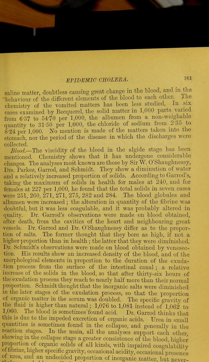 saline matter, doubtless causing great change in the blood, and in the behaviour of the different elements of the blood to each other, ine chemistry of the vomited matters has been less studied, in six cases examined by Becquerel, the solid matter in 1,000 parts vanec from 6‘37 to 5470 per 1,000, the albumen from a non-weighable quantity to 31-50 per 1,000, the chloride of sodium from 2’35 to 8'24 per 1,000. No mention is made of the matters taken into the stomach, nor the period of the disease in which the discharges were collected. Blood.—The viscidity of the blood in the algide stage has been mentioned. Chemistry shows that it has undergone considerable changes. The analyses most known are those by Sir W. O’Shaughnessy, Drs. Parkes, Garrod, and Schmidt. They show a diminution of water and a relatively increased proportion of solids. According to Garrod’s, taking the maximum of solids in health for males at 240, and for females at 227 per 1,000, he found that the total solids in seven cases were 251, 260, 271, 271, 275, 282 and 284. The blood globules and albumen were increased; the alteration in quantity of the fibrin e was doubtful, but it was less coagulable, and it was probably altered in quality. Dr. Garrod’s observations were made on blood obtained, after death, from the cavities of the heart and neighbouring great vessels. Dr. Garrod and Dr. O’Shaughnessy differ as to the propor- tion of salts. The former thought that they bore as high, if not a higher proportion than in health; the latter that they were diminished. Dr. Schmidt’s observations were made on blood obtained by venesec- tion. His results show an increased density of the blood, and of the morphological elements in proportion to the duration of the exuda- tion process from the surface of the intestinal canal; a relative increase of the solids in the blood, so that after thirty-six hours of the exudation process they reach to nearly half more than their normal proportion. Schmidt thought that the inorganic salts were diminished in the later stages. of the exudation process, so that the proportion of organic matter in the serum was doubled. The specific gravity of the fluid is higher than natural; 1,076 to 1,081 instead of 1,062 to 1,060. Tire blood is sometimes found acid. Dr. Garrod thinks that this is due to the impeded excretion of organic acids. Urea in small quantities is sometimes found in the collapse, and generally in the reaction stages. In the main, all the analyses support each other showing in the collapse stage a greater consistence of the blood, higher P^?0rti°^ °f organic solids of kinds, with impaired coagulability of hbrine, higher specific gravity, occasional acidity, occasional presence of urea, and an undecided proportion of inorganic matter, but never-