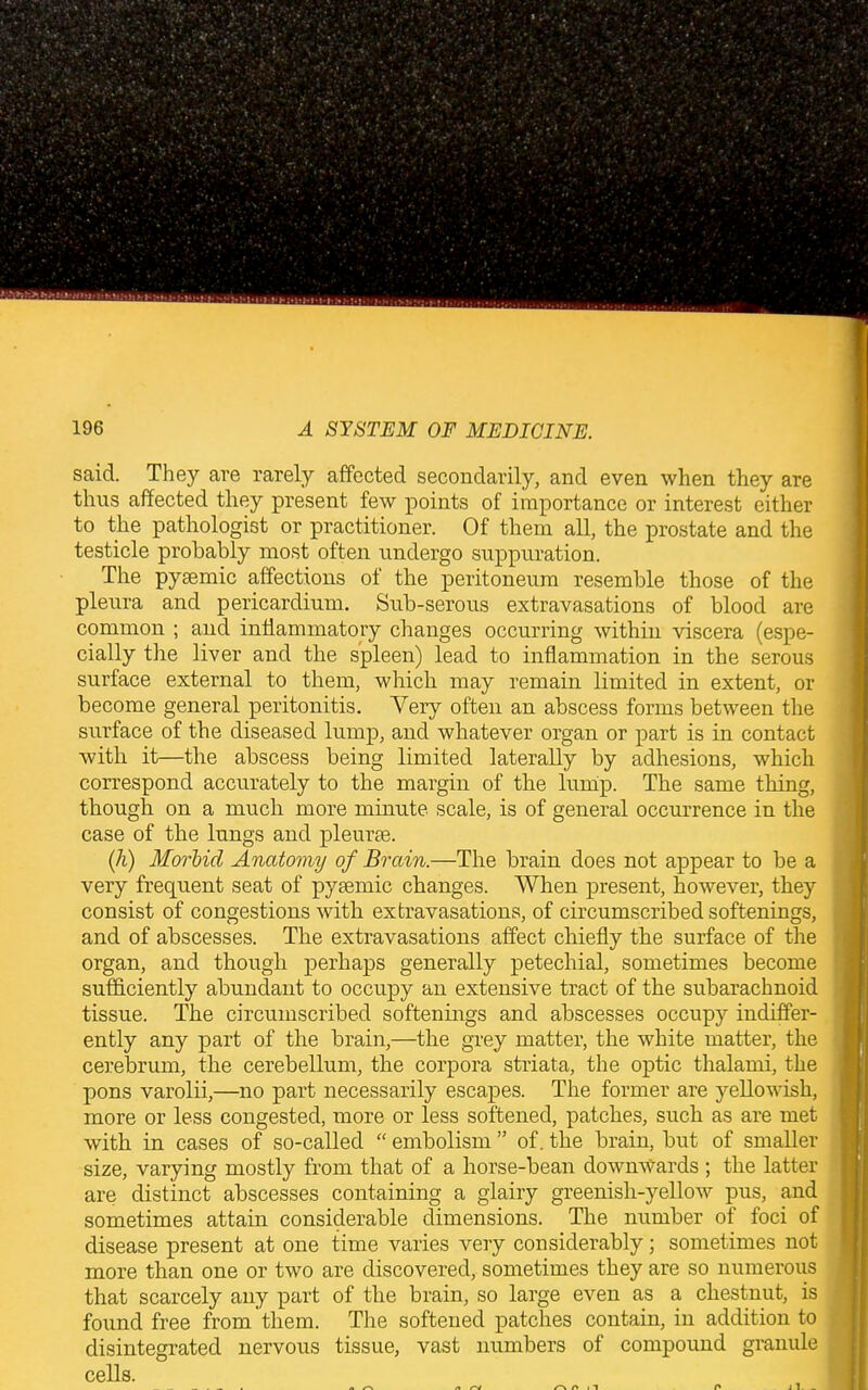 said. They are rarely affected secondarily, and even when they are thus affected they present few points of importance or interest either to the pathologist or practitioner. Of them all, the prostate and the testicle probably most often undergo suppuration. The pysemic affections of the peritoneum resemble those of the pleura and pericardium. Sub-serous extravasations of blood are common ; and inflammatory changes occurring within viscera (espe- cially the liver and the spleen) lead to inflammation in the serous surface external to them, which may remain limited in extent, or become general peritonitis. Very often an abscess forms between the surface of the diseased lump, and whatever organ or part is in contact with, it—the abscess being limited laterally by adhesions, which correspond accurately to the margin of the lump. The same thing, though on a much more minute scale, is of general occurrence in the case of the lungs and pleurae. (h) Morbid Anatomy of Brain.—The brain does not appear to be a very frequent seat of pysemic changes. When present, however, they consist of congestions with extravasations, of circumscribed softenings, and of abscesses. The extravasations affect chiefly the surface of the organ, and though perhaps generally petechial, sometimes become sufficiently abundant to occupy an extensive tract of the subarachnoid tissue. The circumscribed softenings and abscesses occupy indiffer- ently any part of the brain,—the grey matter, the white matter, the cerebrum, the cerebellum, the corpora striata, the optic thalami, the pons varolii,—no part necessarily escapes. The former are yellowish, more or less congested, more or less softened, patches, such as are met with in cases of so-called “ embolism ” of. the brain, but of smaller size, varying mostly from that of a horse-bean downwards ; the latter are distinct abscesses containing a glairy greenish-yellow pus, and sometimes attain considerable dimensions. The number of foci of disease present at one time varies very considerably; sometimes not more than one or two are discovered, sometimes they are so numerous that scarcely any part of the brain, so large even as a chestnut, is found free from them. The softened patches contain, in addition to disintegrated nervous tissue, vast numbers of compound granule cells. n , l j I. -