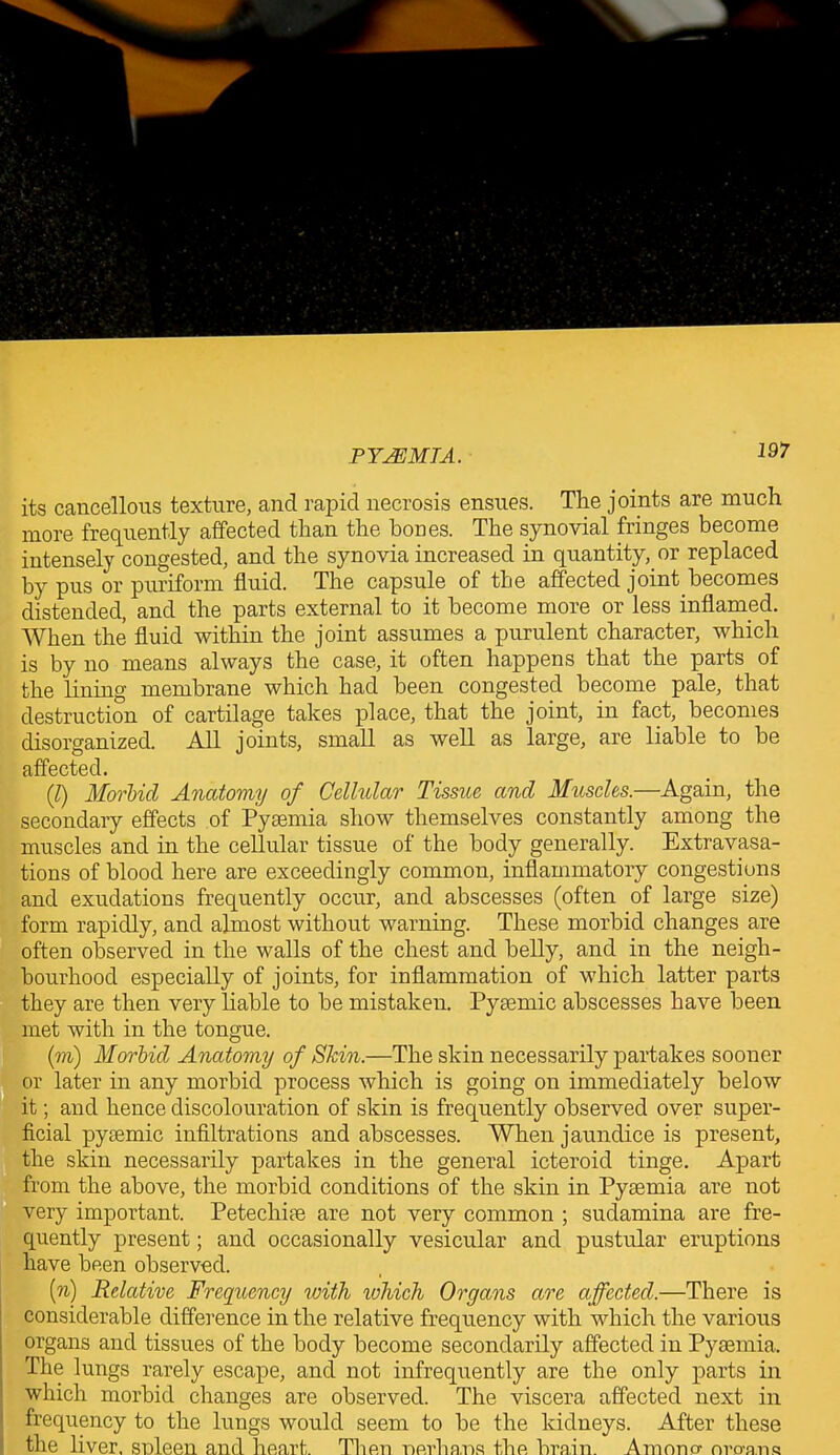 its cancellous texture, and rapid necrosis ensues. The joints are much more frequently affected than the hones. The synovial fringes become intensely congested, and the synovia increased in quantity, or replaced by pus or puriform fluid. The capsule of the affected joint becomes distended, and the parts external to it become more or less inflamed. When the fluid within the joint assumes a purulent character, which is by no means always the case, it often happens that the parts of the lining membrane which had been congested become pale, that destruction of cartilage takes place, that the joint, in fact, becomes disorganized. All joints, small as well as large, are liable to be affected. (1) Morbid Anatomy of Cellular Tissue and Muscles.—Again, the secondary effects of Pyaemia show themselves constantly among the muscles and in the cellular tissue of the body generally. Extravasa- tions of blood here are exceedingly common, inflammatory congestions and exudations frequently occur, and abscesses (often of large size) form rapidly, and almost without warning. These morbid changes are often observed in the walls of the chest and belly, and in the neigh- bourhood especially of joints, for inflammation of which latter parts they are then very liable to be mistaken. Pyaemic abscesses have been met with in the tongue. (to) Morbid Anatomy of Skin.—The skin necessarily partakes sooner or later in any morbid process which is going on immediately below it; and hence discolouration of skin is frequently observed over super- ficial pyaemic infiltrations and abscesses. When jaundice is present, the skin necessarily partakes in the general icteroid tinge. Apart from the above, the morbid conditions of the skin in Pyaemia are not very important. Petechiae are not very common ; sudamina are fre- quently present; and occasionally vesicular and pustular eruptions have been observed. [n) Relative Frequency with ivhicli Organs are affected.—There is considerable difference in the relative frequency with which the various organs and tissues of the body become secondarily affected in Pyaemia. The lungs rarely escape, and not infrequently are the only parts in which morbid changes are observed. The viscera affected next in frequency to the lungs would seem to be the kidneys. After these the liver, snleen and heart. Then nerhans the brain. A mono- nro-ans