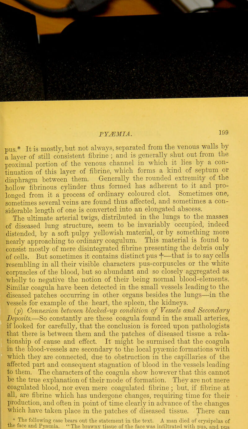 pus.* It is mostly, but not always, separated from the venous walls by a layer of still consistent fibrine ; and is generally shut out from the proximal portion of the venous channel in which it lies by a con- tinuation of this layer of fibrine, which forms a kind of septum or diaphragm between them. Generally the rounded extremity of the hollow fibrinous cylinder thus formed has adherent to it and pro- longed from it a process of ordinary coloured clot. Sometimes one, sometimes several veins are found thus affected, and sometimes a con- siderable length of one is converted into an elongated abscess. The ultimate arterial twigs, distributed in the lungs to the masses of diseased lung structure, seem to be invariably occupied, indeed distended, by a soft pulpy yellowish material, or by something more nearly approaching to ordinary coagulum. This material is found to consist mostly of mere disintegrated fibrine presenting the debris only of cells. But sometimes it contains distinct pus f—that is to say cells resembling in all their visible characters pus-corpuscles or the white corpuscles of the blood, but so abundant and so closely aggregated as wholly to negative the notion of their being normal blood-elements. Similar coagula have been detected in the small vessels leading to the diseased patches occurring in other organs besides the lungs—in the vessels for example of the heart, the spleen, the kidneys. (p) Connexion between blocked-up condition of Vessels and Secondary Deposits.—So constantly are these coagula found in the small arteries, if looked for carefully, that the conclusion is forced upon pathologists that there is between them and the patches of diseased tissue a rela- tionship of cause and effect. It might be surmised that the coagula in the blood-vessels are secondary to the local pysemic formations with which they are connected, due to obstruction in the capillaries of the affected part and consequent stagnation of blood in tbe vessels leading to them. The characters of the coagula show however that this cannot be the true explanation of their mode of formation. They are not mere coagulated blood, nor even mere coagulated fibrine ; but, if fibrine at all, are fibrine which has undergone changes, requiring time for their production, and often in point of time clearly in advance of the changes which have taken place in the patches of diseased tissue. There can * The following case bears out the statement in the text. A man died of erysipelas of the face and Pyaemia. “ The brawny tissue of the face was infiltrated with pus, and pus