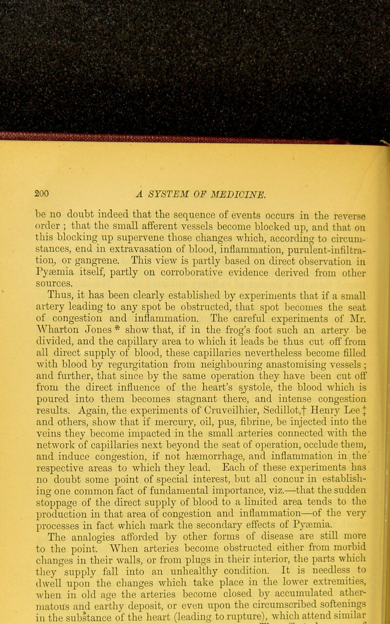 be no doubt indeed that tbe sequence of events occurs in the reverse order ; that the small afferent vessels become blocked up, and that on this blocking up supervene those changes which, according to circum- stances, end in extravasation of blood, inflammation, purulent-infiltra- tion, or gangrene. This view is partly based on direct observation in Pyaemia itself, partly on corroborative evidence derived from other sources. Thus, it has been clearly established by experiments that if a small artery leading to any spot be obstructed, that spot becomes the seat of congestion and inflammation. The careful experiments of Mr. Wharton Jones * show that, if in the frog’s foot such an artery be divided, and the capillary area to which it leads be thus cut off from all direct supply of blood, these capillaries nevertheless become filled with blood by regurgitation from neighbouring anastomising vessels ; and further, that since by the same operation they have been cut off from the direct influence of the heart’s systole, the blood which is poured into them becomes stagnant there, and intense congestion results. Again, the experiments of Cruveilhier, Sedillot,t Henry Lee \ and others, show that if mercury, oil, pus, fibrine, be injected into the veins they become impacted in the small arteries connected with the network of capillaries next beyond the seat of operation, occlude them, and induce congestion, if not haemorrhage, and inflammation in the’ respective areas to which they lead. Each of these experiments has no doubt some point of special interest, but all concur in establish- ing one common fact of fundamental importance, viz.—that the sudden stoppage of the direct supply of blood to a limited area tends to the production in that area of congestion and inflammation—of the very processes in fact which mark the secondary effects of Pyaemia. The analogies afforded by other forms of disease are still more to the point. When arteries become obstructed either from morbid changes in their walls, or from plugs in their interior, the parts which they supply fall into an unhealthy condition. It is needless to dwell upon the changes which take place in the lower extremities, when in old age the arteries become closed by accumulated ather- matous and earthy deposit, or even upon the circumscribed softenings in the substance of the heart (leading to rupture), which attend similar