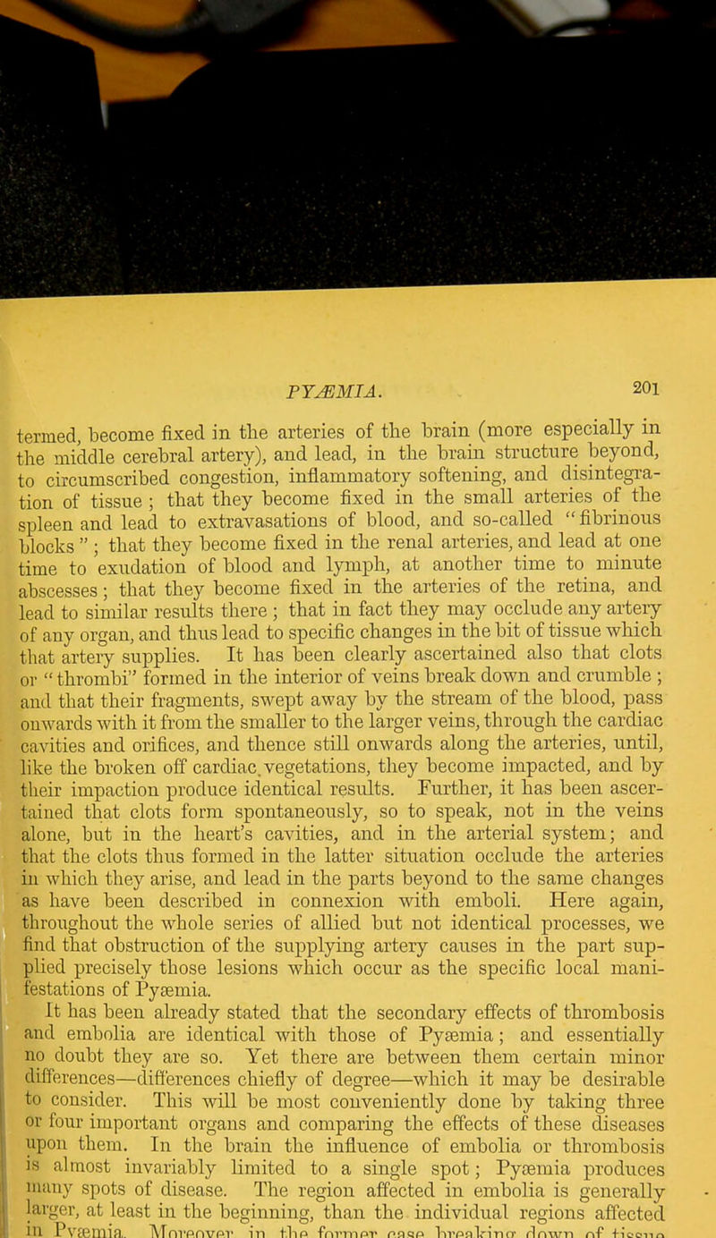 termed, become fixed in the arteries of the brain (more especially in the middle cerebral artery), and lead, in the brain structure beyond, to circumscribed congestion, inflammatory softening, and disintegra- tion of tissue ; that they become fixed in the small arteries of the spleen and lead to extravasations of blood, and so-called “ fibrinous blocks ” ; that they become fixed in the renal arteries, and lead at one time to exudation of blood and lymph, at another time to minute abscesses; that they become fixed in the arteries of the retina, and lead to similar results there ; that in fact they may occlude any artery of any organ, and thus lead to specific changes in the bit of tissue which that artery supplies. It has been clearly ascertained also that clots or “ thrombi” formed in the interior of veins break down and crumble ; and that their fragments, swept away by the stream of the blood, pass onwards with it from the smaller to the larger veins, through the cardiac cavities and orifices, and thence still onwards along the arteries, until, like the broken off cardiac, vegetations, they become impacted, and by their impaction produce identical results. Further, it has been ascer- tained that clots form spontaneously, so to speak, not in the veins alone, but in the heart’s cavities, and in the arterial system; and that the clots thus formed in the latter situation occlude the arteries in which they arise, and lead in the parts beyond to the same changes as have been described in connexion with emboli. Here again, throughout the whole series of allied but not identical processes, we find that obstruction of the supplying artery causes in the part sup- plied precisely those lesions which occur as the specific local mani- festations of Pyaemia. It has been already stated that the secondary effects of thrombosis and embolia are identical with those of Pyaemia; and essentially no doubt they are so. Yet there are between them certain minor differences—differences chiefly of degree—which it may be desirable to consider. This will be most conveniently done by taking three or four important organs and comparing the effects of these diseases upon them. In the brain the influence of embolia or thrombosis is almost invariably limited to a single spot; Pyaemia produces many spots of disease. The regiou affected in embolia is generally larger, at least in the beginning, than the individual regions affected filing, in rvaenna. Mnvanvp.v m flip fnrmftr p.aqp lirpnlnmy rlnwn nf* fi'ocnu