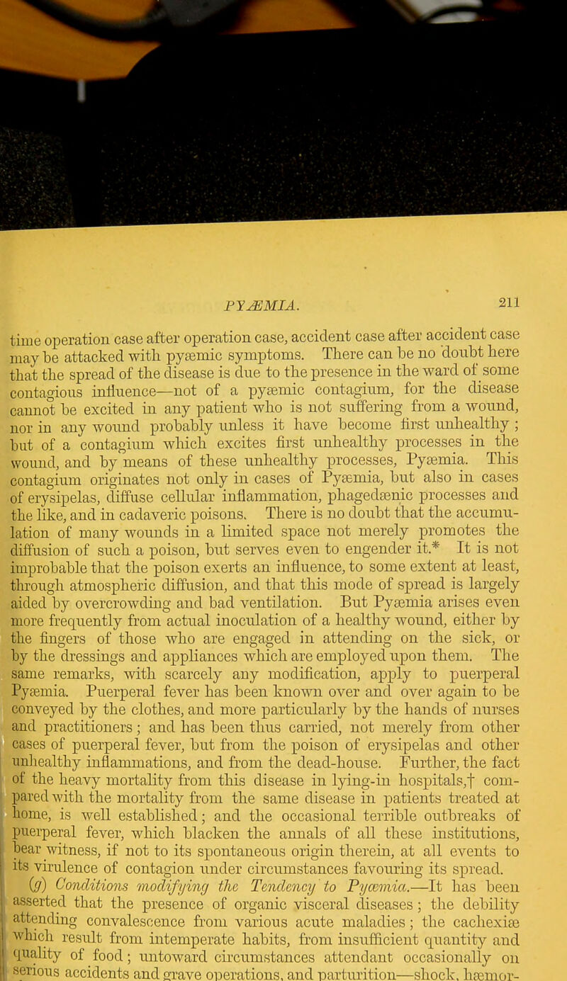 time operation case after operation case, accident case after accident case may be attacked with pyaemic symptoms. There can be no doubt here that the spread of the disease is due to the presence in the ward of some contagious influence—not of a pyaemic contagium, for the disease cannot be excited in any patient who is not suffering from a wound, nor in any wound probably unless it have become first unhealthy ; but of a contagium which excites first unhealthy processes in the wound, and by means of these unhealthy processes, Pyaemia. This contagium originates not only in cases of Pyaemia, but also in cases of erysipelas, diffuse cellular inflammation, phagedaenic processes and the like, and in cadaveric poisons. There is no doubt that the accumu- lation of many wounds in a limited space not merely promotes the diffusion of such a poison, but serves even to engender it.* It is not improbable that the poison exerts an influence, to some extent at least, through atmospheric diffusion, and that this mode of spread is largely aided by overcrowding and bad ventilation. But Pyaemia arises even more frequently from actual inoculation of a healthy wound, either by the fingers of those who are engaged in attending on the sick, or by the dressings and appliances which are employed upon them. The same remarks, with scarcely any modification, apply to puerperal Pyaemia. Puerperal fever has been known over and over again to be conveyed by the clothes, and more particularly by the hands of nurses and practitioners; and has been thus carried, not merely from other cases of puerperal fever, but from the poison of erysipelas and other unhealthy inflammations, and from the dead-house. Further, the fact of the heavy mortality from this disease in lying-in hospitals,f com- pared with the mortality from the same disease in patients treated at home, is well established; and the occasional terrible outbreaks of puerperal fever, which blacken the annals of all these institutions, bear witness, if not to its spontaneous origin therein, at all events to its virulence of contagion under circumstances favouring its spread. {g) Conditions modifying the Tendency to Pyaemia.—It has been asserted that the presence of organic visceral diseases; the debility attending convalescence from various acute maladies; the cachexiae ; which result from intemperate habits, from insufficient quantity and quality of food; untoward circumstances attendant occasionally on serious accidents and Grave operations, and parturition—shock, haemor-