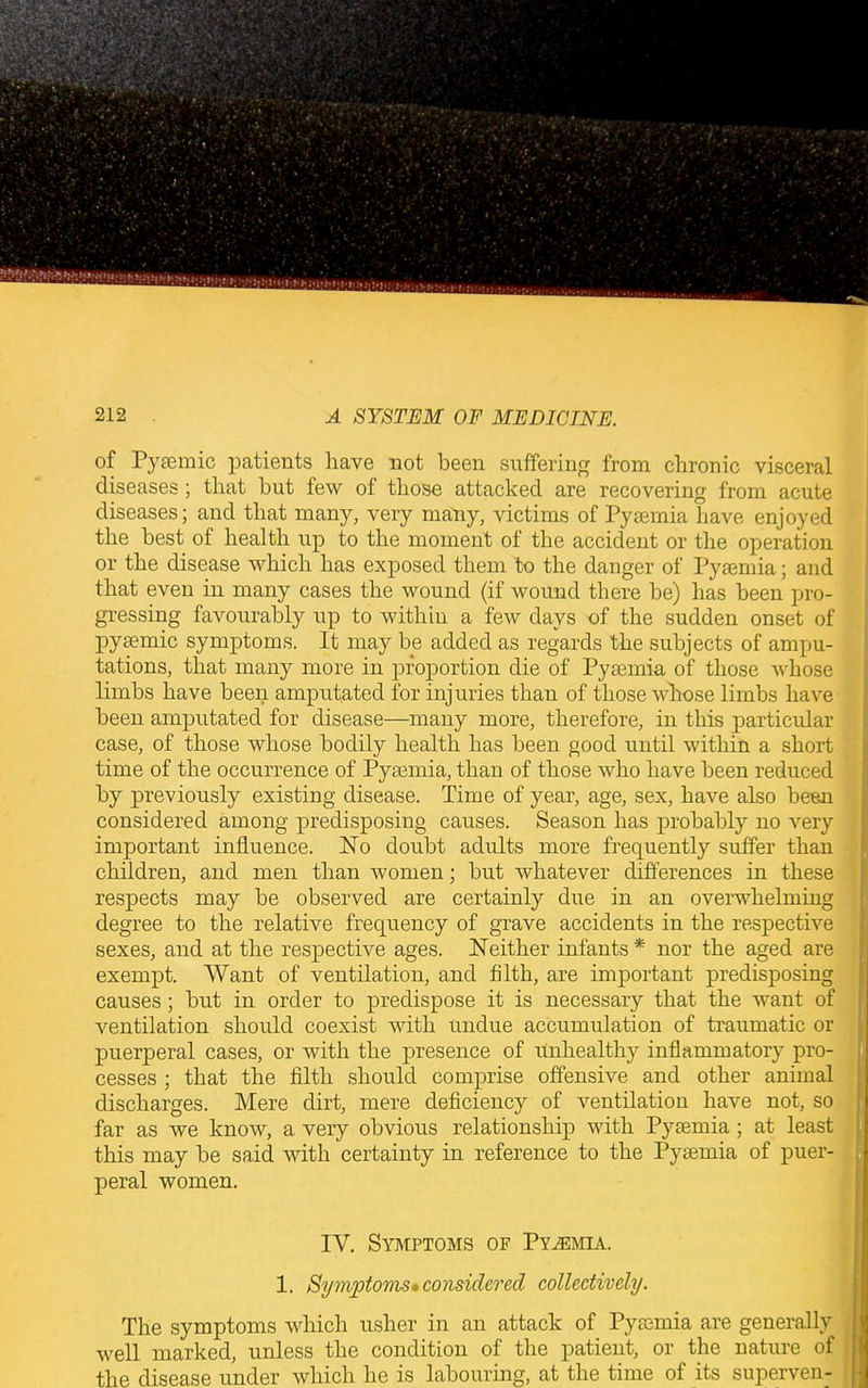 of Pyaemic patients have not been suffering from chronic visceral diseases ; that but few of those attacked are recovering from acute diseases; and that many, very many, victims of Pyaemia have enjoyed the best of health up to the moment of the accident or the operation or the disease which has exposed them to the danger of Pyaemia; and that even in many cases the wound (if wound there be) has been pro- gressing favourably up to within a few days of the sudden onset of pyaemic symptoms. It may be added as regards the subjects of ampu- tations, that many more in proportion die of Pyaemia of those whose limbs have been amputated for injuries than of those whose limbs have been amputated for disease—many more, therefore, in this particular case, of those whose bodily health has been good until within a short time of the occurrence of Pyaemia, than of those who have been reduced by previously existing disease. Time of year, age, sex, have also been considered among predisposing causes. Season has probably no very important influence. No doubt adults more frequently suffer than children, and men than women; but whatever differences in these respects may be observed are certainly due in an overwhelming degree to the relative frequency of grave accidents in the respective sexes, and at the respective ages. Neither infants* nor the aged are exempt. Want of ventilation, and filth, are important predisposing causes; but in order to predispose it is necessary that the want of ventilation should coexist with Undue accumulation of traumatic or puerperal cases, or with the presence of Unhealthy inflammatory pro- cesses ; that the filth should comprise offensive and other animal discharges. Mere dirt, mere deficiency of ventilation have not, so far as we know, a very obvious relationship with Pyaemia ; at least this may be said with certainty in reference to the Pyaemia of puer- peral women. IV. Symptoms of Pyemia. 1. Symptoms •considered collectively. The symptoms which usher in an attack of Pyaemia are generally well marked, unless the condition of the patient, or the nature of the disease under which he is labouring, at the time of its superven-