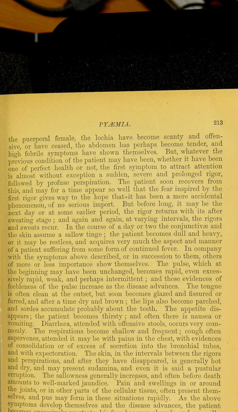 the puerperal female, the lochia have become scanty and offen- sive, or have ceased, the abdomen has perhaps become tender, and hi°'h febrile symptoms have shown theniselves. But, whatever the previous condition of the patient may have been, whether it have been one of perfect health or not, the first symptom to attract attention is almost without exception a sudden, severe and prolonged rigor, followed by profuse perspiration. The patient soon recovers from this, and may for a time appear so well that the fear inspired by the first rio'or gives way to the hope that-it has been a mere accidental phenomenon, of no serious import. But before long, it may be the next day or at some earlier period, the rigor returns with its after sweating stage ; and again and again, at varying intervals, the rigors and sweats recur. In the course of a day or two the conjunctivas and the skin assume a sallow tinge ; the patient becomes dull and heavy, or it may be restless, and acquires very much the aspect and manner of a patient suffering from some form of continued fever. In company with the symptoms above described, or in succession to them, others of more or less importance show themselves. The pulse, which at the beginning may have been unchanged, becomes rapid, even exces- sively rapid, weak, and perhaps intermittent; and these evidences of feebleness of the pulse increase as the disease advances. The tongue is often clean at the outset, but soon becomes glazed and fissured or furred, and after a time dry and brown ; the lips also become parched, and sordes accumulate probably about the teeth. The appetite dis- appears ; the patient becomes thirsty; and often there is nausea or vomiting. Diarrhoea, attended with offensive stools, occurs very com- monly. The respirations become shallow and frequent; cough often supervenes, attended it may be with pains in the chest, with evidences of consolidation or of excess of secretion into the bronchial tubes, and with expectoration. The skin, in the intervals between the rigors and perspirations, and after they have disappeared, is generally hot and dry, and may present sudamina, and even it is said a pustular erruption. The sallowness generally increases, and often before death amounts to well-marked jaundice. Pain and swellings in or around the joints, or in other parts of the cellular tissue, often present them- selves, and pus may form in these situations rapidly. As the above symptoms develop themselves and the disease advances, the patient nPPAmna 4, L 1... 1 ... .1 n