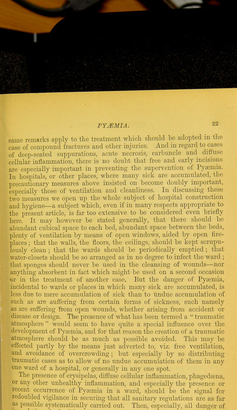 22 same remarks apply to the treatment which should he adopted in the case of compound fractures and other injuries. And in regard to cases of deep-seated suppurations, acute necrosis, carbuncle and diffuse cellular inflammation, there is no doubt that free and early incisions are especially important in preventing the supervention of Pyaemia. In hospitals, or other places, where many sick are accumulated, the precautionary measures above insisted on become doubly important, especially those of ventilation and cleanliness. In discussing these two measures we open up the whole subject of hospital construction and hygiene—a subject which, even if in many respects appropriate to the present article, is far too extensive to be considered even briefly here. It may however be stated generally, that there should be abundant cubical space to each bed, abundant space between the beds, plenty of ventilation by means of open windows, aided by open fire- places ; that the walls, the floors, the ceilings, should be kept scrupu- lously clean ; that the wards should be periodically emptied ; that water-closets should be so arranged as in no degree to infect the ward ; that sponges should never be used in the cleansing of wounds—nor anything absorbent in fact which might be used on a second occasion or in the treatment of another case. But the danger of Pyaemia, incidental to wards or places in which many sick are accumulated, is less due to mere accumulation of sick than to undue accumulation of such as are suffering from certain forms of sickness, such namely as are suffering from open wounds, whether arising from accident or disease or design. The presence of what has been termed a “ traumatic katmosphere ” would seem to have quite a special influence over the development of Pyaemia, and for that reason the creation of a traumatic atmosphere should be as much as possible avoided. This may be effected partly by the means just adverted to, viz. free ventilation, and avoidance of overcrowding ; but especially by so distributing- traumatic cases as to allow of no undue accumulation of them in any one ward of a hospital, or generally in any one spot. The presence of erysipelas, diffuse cellular inflammation, phagedsena, or any other unhealthy inflammation, and especially the presence or recent occurrence of Pyaemia in a ward, should be the signal for redoubled vigilance in securing that all sanitary regulations are as far as possible systematically carried out. Then, especially, all danger of