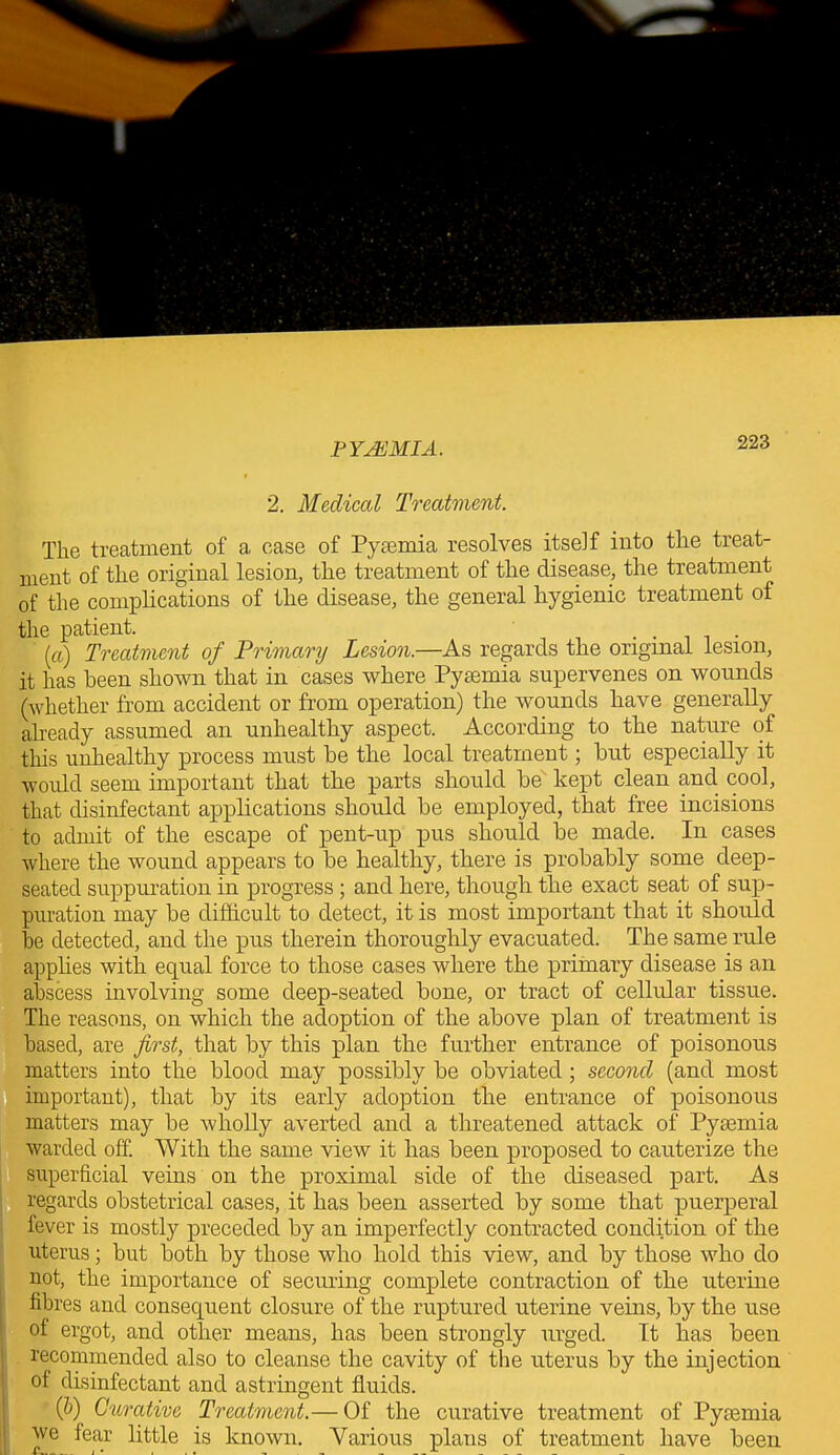 2. Medical Treatment. The treatment of a case of Pyaemia resolves itself into the treat- ment of the original lesion, the treatment of the disease, the treatment of the complications of the disease, the general hygienic treatment of the patient. . (a) Treatment of Primary Lesion.—As regards the original lesion, it has been shown that in cases where Pyaemia supervenes on wounds (whether from accident or from operation) the wounds have generally already assumed an unhealthy aspect. According to the nature of this unhealthy process must be the local treatment; but especially it would seem important that the parts should be kept clean and cool, that disinfectant applications should be employed, that free incisions to admit of the escape of pent-up pus should be made. In cases where the wound appears to be healthy, there is probably some deep- seated suppuration in progress ; and here, though the exact seat of sup- puration may be difficult to detect, it is most important that it should be detected, and the pus therein thoroughly evacuated. The same rule applies with equal force to those cases where the primary disease is an abscess involving some deep-seated bone, or tract of cellular tissue. The reasons, on which the adoption of the above plan of treatment is based, are first, that by this plan the further entrance of poisonous matters into the blood may possibly be obviated; second (and most important), that by its early adoption the entrance of poisonous matters may be wholly averted and a threatened attack of Pyaemia warded off. With the same view it lias been proposed to cauterize the superficial veins on the proximal side of the diseased part. As regards obstetrical cases, it has been asserted by some that puerperal fever is mostly preceded by an imperfectly contracted condition of the uterus; but both by those who hold this view, and by those who do not, the importance of securing complete contraction of the uterine fibres and consequent closure of the ruptured uterine veins, by the use of ergot, and other means, has been strongly urged. It lias been recommended also to cleanse the cavity of the uterus by the injection oi disinfectant and astringent fluids. (b) Curative Treatment.— Of the curative treatment of Pyaemia we fear little is known. Various plans of treatment have been