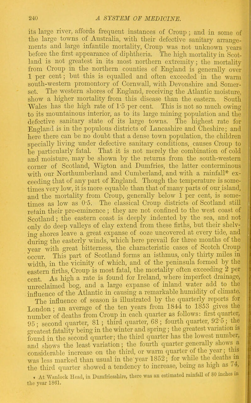 its large river, affords frequent instances of Croup ; and in some of the large towns of Australia, with their defective sanitary arrange- ments and large infantile mortality, Croup was not unknown years before the first appearance of diphtheria. The high mortality in Scot- land is not greatest in its most northern extremity; the mortality from Croup in the northern counties of England is generally over 1 per cent; bnt this is equalled and often exceeded in the warm south-western promontory of Cornwall, with Devonshire and Somer- set. The western shores of England, receiving the Atlantic moisture, show a higher mortality from this disease than the eastern. South Wales has the high rate of l-o per cent. This is not so much owing to its mountainous interior, as to its large mining population and the defective sanitary state of its large towns. The highest rate for England is in the populous districts of Lancashire and Cheshire; and here there can be no doubt that a dense town population, the children specially living under defective sanitary conditions, causes Croup to be particularly fatal. That it is not merely the combination of cold and moisture, may be shown by the returns from the south-western corner of Scotland, Wigton and Dumfries, the latter conterminous with our Northumberland and Cumberland, and with a rainfall* ex- ceeding that of any part of England. Though the temperatiu’e is some- times very low, it is more equable than that of many parts of our island, and the mortality from Croup, generally below 1 per cent, is some- times as low as 0'5. The classical Croup districts of Scotland still retain their pre-eminence ; they are not confined to the west coast of Scotland; the eastern coast is deeply indented by the sea, and not only do deep valleys of clay extend from these firths, but their shelv- ing shores leave a great expanse of ooze uncovered at every tide, and during the easterly winds, which here prevail for three months of the year with great bitterness, the characteristic cases of Scotch Croup occur. This part of Scotland forms an isthmus, only thirty miles in width, in the vicinity of which, and of the peninsula formed by the eastern firths, Croup is most fatal, the mortality often exceeding 2 per cent. As high a rate is found for Ireland, where imperfect drainage, unreclaimed bog, and a large expanse of inland water add to the influence of the Atlantic in causing a remarkable humidity of climate. The influence of season is illustrated by the quarterly reports for London ; an average of the ten years from 1814 to 1853 gives the number of deaths from Croup in each quarter as follows: first quarter, 95 • second quarter, 81 ; third quarter, 68; fourth quarter, 92 5; the greatest fatality being in the winter and spring; the greatest variation is found in the second quarter; the third quarter has the lowest number, and shows the least variation; the fourth quarter generally shows a considerable increase on the third, or warm quarter of the year; this was less marked than usual in the'year 1852; for while the deaths m » the third quarter showed a tendency to increase, being as high as 14, . At Wanlock Head, in Dumfriesshire, there was an estimated rainfall of 80 inches in the year 1801.