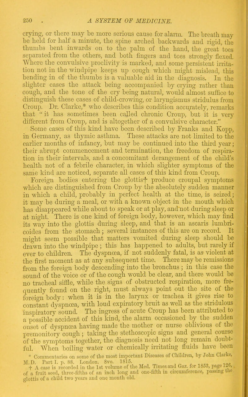 crying, or there may be more serious cause for alarm. The breath may be held for half a minute, the spine arched backwards and rigid, the thumbs bent inwards on to the palm of the hand, the great toes separated from the others, and both fingers and tees strongly flexed. Where the convulsive proclivity is marked, and some persistent irrita- tion not in the windpipe keeps up cough which might mislead, this bending in of the thumbs is a valuable aid in the diagnosis. In the slighter cases the attack being accompanied by crying rather than cough, and the tone of the cry being natural, would almost suffice to distinguish these cases of child-crowing, or laryngismus stridulus from Croup. Dr. Clarke,*' who describes this condition accurately, remarks that “ it has sometimes been called chronic Croup, but it is very different from Croup, and is altogether of a convulsive character.” Some cases of this kind have been described by Tranks and Kopp, in Germany, as thymic asthma. These attacks are not limited to the earlier months of infancy, but may be continued into the third year; their abrupt commencement and termination, the freedom of respira- tion in their intervals, and a concomitant derangement of the child’s health not of a febrile character, in which slighter symptoms of the same kind are noticed, separate all cases of this kind from Croup. Toreign bodies entering the glottisf produce croupal symptoms which are distinguished from Croup by the absolutely sudden manner in which a child, probably in perfect health at the time, is seized; it may be during a meal, or with a known object hi the mouth which has disappeared while about to speak or at play, and not diming sleep or at night. There is one kind of foreign body, however, which may find its way into the glottis during sleep, and that is an ascaris lumbri- coides from the stomach ; several instances of this are on record. It might seem possible that matters vomited during sleep should be drawn into the windpipe ; this has happened to adults, but rarely if ever to children. The dyspnoea, if not suddenly fatal, is as violent at the first moment as at any subsequent time. There may be remissions from the foreign body descending into the bronchus ; in this case the sound of the voice or of the cough would be clear, and there would be no tracheal siffie, while the signs of obstructed respiration, more fre- quently found on the right, must always point out the site of the foreign body: when it is in the larynx or trachea it gives rise to constant dyspnoea, with loud expiratory bruit as well as the stridulous inspiratory sound. The ingress of acute Croup has been attributed to a possible accident of this kind, the alarm occasioned by the sudden onset of dyspnoea having made the mother or nurse oblivious of the premonitory cough ; taking the stethoscopic signs and general couise of the symptoms together, the diagnosis need not long remain doubt- ful. When boiling water or chemically irritating fluids have been * Commentaries on some of the most important Diseases of Children, by Jolm Claikc, M.D. Parti, p. 88. London. 8vo. 1815. 10, ’|* A case is recorded in the 1st volume of the Med. Times and Gaz. for 1So3, page l-o,, of a fruit seed, three-fifths of an inch long and onc-fifth in circumference, passing tho glottis of a child two years and one month old.