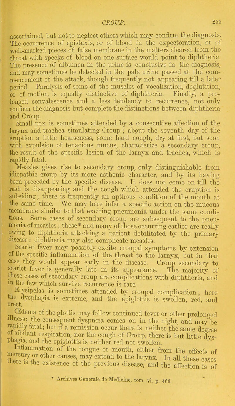 ascertained, but not to neglect others which may confirm the diagnosis. The occurrence of epistaxis, or of blood in the expectoration, or of well-marked pieces of false membrane in the matters cleared from the throat with specks of blood on one surface would point to diphtheria. The presence of albumen in the urine is conclusive in the diagnosis, and may sometimes be detected in the pale urine passed at the com- mencement of the attack, though frequently not appearing till a later period. Paralysis of some of the muscles of vocalization, deglutition, or of motion, is equally distinctive of diphtheria. Finally, a pro- longed convalescence and a less tendency to recurrence, not only confirm the diagnosis but complete the distinctions between diphtheria and Croup. Small-pox is sometimes attended by a consecutive affection of the larynx and trachea simulating Croup ; about the seventh day of the eruption a little hoarseness, some hard cough, dry at first, but soon with expulsion of tenacious mucus, characterize a secondary croup, the result of the specific lesion of the larnyx and trachea, which is rapidly fatal. Measles gives rise to secondary croup, only distinguishable from idiopathic croup by its more asthenic character, and by its having been preceded by the specific disease. It does not come on till the rash is disappearing and the cough which attended the eruption is subsiding; there is frequently an apthous condition of the mouth at the same time. We may here infer a specific action on the mucous membrane similar to that exciting pneumonia under the same condi- tions. Some cases of secondary croup are subsequent to the pneu- monia of measles; these* and many of those occurring earlier are really owing to diphtheria attacking a patient debilitated by the primary disease : diphtheria may also complicate measles. Scarlet fever may possibly excite croupal symptoms by extension of the specific inflammation of the throat to the larnyx, but in that case they would appear early in the disease. Croup secondary to scarlet fever is generally late in its appearance. The majority of these cases of secondary croup are complications with diphtheria, and m the few which survive recurrence is rare. Erysipelas is sometimes attended by croupal complication; here the dysphagia is extreme, and the epiglottis is swollen, red, and erect. CEdema of the glottis may follow continued fever or other prolonged illness; the consequent dyspnoea comes on in the night, and may°be rapidly fatal; but if a remission occur there is neither fhe same decree of sibilant respiration, nor the cough of Croup, there is but little dvs- Phagia, aud the epiglottis is neither red nor swollen. Inflammation of the tongue or mouth, either from the effect* nf EX0!1, causcWay cxtend t0 ,the larynx- 111 w»L2 e 18 the existence of the previous disease, and the affection is of * Archives Genorale de Medicine, tom. vi. p. 4Q(j_