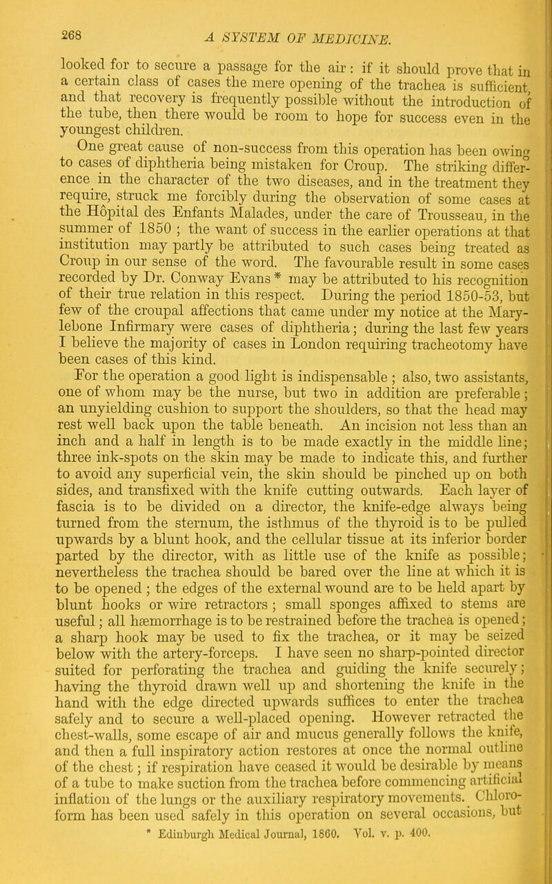 looked for to secure a passage for the air: if it should prove that in a certain class of cases the mere opening of the trachea is sufficient and that recovery is frequently possible without the introduction of the tube, then there would be room to hope for success even in the youngest children. One great cause of non-success from this operation has been owin to cases of diphtheria being mistaken for Croup. The striking differ- ence in the character oi the two diseases, and in the treatment they require, struck me forcibly during the observation of some cases at the Hopital des Enfants Malades, under the care of Trousseau, in the summer of 1850 ; the want of success in the earlier operations at that institution may partly be attributed to such cases being treated as Croup in our sense of the word. The favourable result in some cases recorded by Dr. Conway Evans * may be attributed to his recognition of their true relation in this respect. During the period 1850-53, but few of the croupal affections that came under my notice at the Mary- lebone Infirmary were cases of diphtheria; during the last few years I believe the majority of cases in London requiring tracheotomy have been cases of this kind. Eor the operation a good light is indispensable ; also, two assistants, one of whom may be the nurse, but two in addition are preferable; an unyielding cushion to support the shoulders, so that the head may rest well back upon the table beneath. An incision not less than an inch and a half in length is to be made exactly in the middle fine; three ink-spots on the skin may be made to indicate this, and further to avoid any superficial vein, the skin should be pinched up on both sides, and transfixed with the knife cutting outwards. Each layer of fascia is to be divided on a director, the knife-edge always being turned from the sternum, the isthmus of the thyroid is to be pulled upwards by a blunt hook, and the cellular tissue at its inferior border parted by the director, with as little use of the knife as possible; • nevertheless the trachea should be bared over the line at which it is to be opened ; the edges of the external wound are to be held apart by blunt hooks or wire retractors ; small sponges affixed to stems are useful; all haemorrhage is to be restrained before the trachea is opened; a sharp hook may be used to fix the trachea, or it may be seized below with the artery-forceps. I have seen no sharp-pointed director suited for perforating the trachea and guiding the knife securely; having the thyroid drawn well up and shortening the knife in the hand with the edge directed upwards suffices to enter the trachea safely and to secure a well-placed opening. However retracted the chest-walls, some escape of air and mucus generally follows the knite, and then a full inspiratory action restores at once the normal outline of the chest; if respiration have ceased it would be desirable by means of a tube to make suction from the trachea before commencing artificial inflation of the lungs or the auxiliary respiratory movements. Chloro- form has been used safely in this operation on several occasions, but . I * Edinburgh Medical Journal, 1860. Yol. v. p. 400.