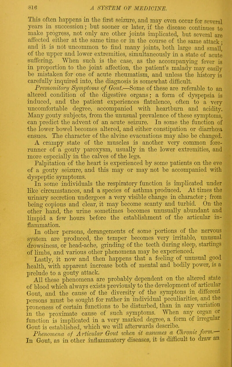 This often happens in the first seizure, and may even occur for several years in succession; but sooner or later, if the disease continues to make progress, not only are other joints implicated, but several are affected either at the same time or in the course of the same attack • and it is not uncommon to find many joints, both large and small’ of the upper and lower extremities, simultaneously in a state of acute suffering. When such is the case, as the accompanying fever is in proportion to the joint affection, the patient’s malady may easily be mistaken for one of acute rheumatism, and unless the history is carefully inquired into, the diagnosis is somewhat difficult. Premonitory Symptoms of Gout.—Some of these are referable to an altered condition of the digestive organs; a form of dyspepsia is induced, and the patient experiences flatulence, often to a very rmcomfortable degree, accompanied with heartburn and acidity. Many gouty subjects, from the unusual prevalence of these symptoms, can predict the advent of an acute seizure. In some the function of the lower bowel becomes altered, and either constipation or diarrhcea ensues. The character of the alvine evacuations may also be changed. A crampy state of the muscles is another very common fore- runner of a gouty paroxysm, usually in the lower extremities, and more especially in the calves of the legs. Palpitation of the heart is experienced by some patients on the eve of a gouty seizure, and this may or may not be accompanied with dyspeptic symptoms. In some individuals the respiratory function is implicated under like circumstances, and a species of asthma produced. At times the urinary secretion undergoes a very visible change in character; from being copious and clear, it may become scanty and turbid. On the other hand, the urine sometimes becomes unusually abundant and limpid a few hours before the establishment of the articular in- flammation. In other persons, derangements of some portions of the nervous system are produced, the temper becomes very irritable, unusual drowsiness, or head-ache, grinding of the teeth during sleep, startings of limbs, and various other phenomena may be experienced. Lastly, it now and then happens that a feeling of unusual good health, with apparent increase both of mental and bodily power, is a prelude to a gouty attack. All these phenomena are probably dependent on the altered state of blood which always exists previously to the development of articular Gout, and the cause of the diversity of the symptoms, in different persons must be sought for rather in individual peculiarities, and the proneness of certain functions to be disturbed, than in any variation in the proximate cause of such symptoms. When any organ or function is implicated in a very marked degree, a. iorm of irregular Gout is established, which we will afterwards describe. Phenomena of Articular Gout when it assumes a Chronic fonn. In Gout, as in other inflammatory diseases, it is difficult to draw an