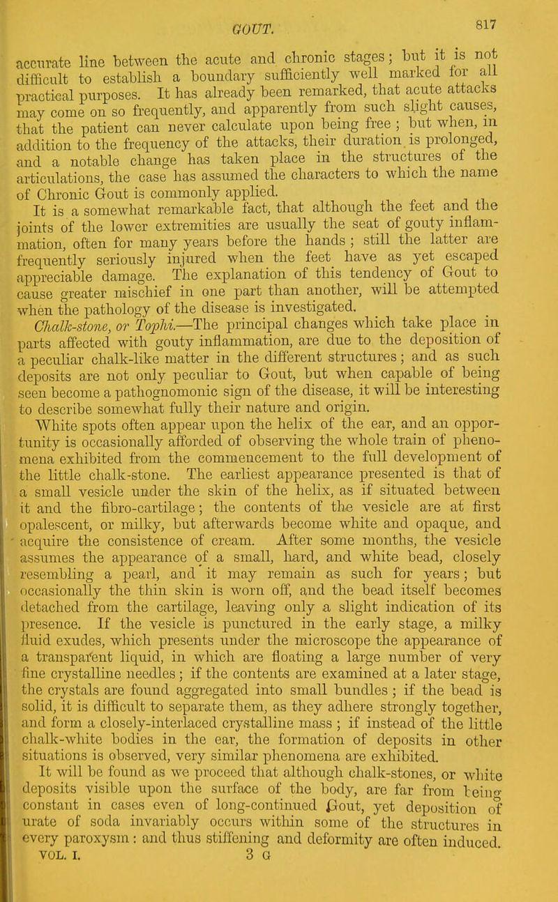 accurate line between the acute and chronic stages; but it is not difficult to establish a boundary sufficiently well marked lor all practical purposes. It has already been remarked, that acute attacks may come on so frequently, and apparently from such slight causes, that the patient can never calculate upon being free ; but when, in addition to the frequency of the attacks, their duration is prolongeci, and a notable change has taken place in the structures of the articulations, the case has assumed the characters to which the name of Chronic Gout is commonly applied. It is a somewhat remarkable fact, that although the feet and the joints of the lower extremities are usually the seat of gouty inflam- mation, often for many years before the hands ; still the latter aie frequently seriously injured when the feet have as yet escaped appreciable damage. The explanation of this tendency of Gout to cause greater mischief in one part than another, will be attempted when the pathology of the disease is investigated. Chalk-stone, or Tophi.—The principal changes which take place in parts affected with gouty inflammation, are due to the deposition of a peculiar chalk-like matter in the different structures; and as such deposits are not only peculiar to Gout, but when capable of being seen become a pathognomonic sign of the disease, it will be interesting to describe somewhat fully their nature and origin. White spots often appear upon the helix of the ear, and an oppor- tunity is occasionally afforded of observing the whole train of pheno- mena exhibited from the commencement to the full development of the little chalk-stone. The earliest appearance presented is that of a small vesicle under the skin of the helix, as if situated between it and the fibro-cartilage; the contents of the vesicle are at first opalescent, or milky, but afterwards become white and opaque, and • acquire the consistence of cream. After some months, the vesicle assumes the appearance of a small, hard, and white bead, closely resembling a pearl, and it may remain as such for years; but occasionally the thin skin is worn off, and the bead itself becomes detached from the cartilage, leaving only a slight indication of its presence. If the vesicle is punctured in the early stage, a milky fluid exudes, which presents under the microscope the appearance of a transparent liquid, in which are floating a large number of very fine crystalline needles ; if the contents are examined at a later stage, the crystals are found aggregated into small bundles ; if the bead is solid, it is difficult to separate them, as they adhere strongly together, and form a closely-interlaced crystalline mass ; if instead of the little chalk-white bodies in the ear, the formation of deposits in other situations is observed, very similar phenomena are exhibited. It will be found as we proceed that although chalk-stones, or white deposits visible upon the surface of the body, are far from beiim constant in cases even of long-continued id out, yet deposition of urate of soda invariably occurs within some of the structures in every paroxysm: and thus stiffening and deformity are often induced. VOL. i. 3 G