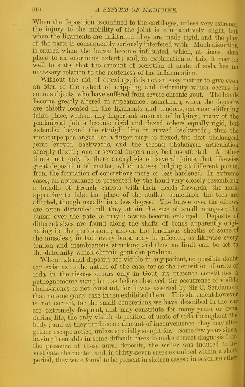 When the deposition is confined to the cartilages, unless very extreme the injury to the mobility of the joint is comparatively slight, but when the ligaments are infiltrated, they are made rigid, and the play of the parts is consequently seriously interfered with. Much distortion is caused when the bursae become infiltrated, which, at times, takes place to an enormous extent; and, in explanation of this, it may be well to state, that the amount of secretion of urate of soda has no necessary relation to the acuteness of the inflammation. Without the aid of drawings, it is not an easy matter to give even an idea of the extent of crippling and deformity which occurs in some subjects who have suffered from severe chronic gout. The hands become greatly altered in appearance; sometimes, when the deposits are chiefly located in the ligaments and tendons, extreme stiffening takes place, without any important amount of bulging; many of the phalangeal joints become rigid and flexed, others equally rigid, but extended beyond the straight line or curved backwards; thus the metacarpo-phalangeal of a finger may be flexed, the first phalangeal joint curved backwards, and the second phalangeal articulation sharply flexed ; one or several fingers may be thus affected. At other times, not only is there anchylosis of several joints, but likewise great deposition of matter, which causes bulgiug at different points, from the formation of concretions more or less hardened. In extreme cases, an appearance is presented by the hand very closely resembling a bundle of Erencli carrots with their heads forwards, the nails appearing to take the place of the stalks ; sometimes the toes are affected, though usually in a less degree. The bursas over the elboAvs are often distended till they attain the size of small oranges ; the bursae over (the patellae may likewise become enlarged. Deposits of different sizes are found along the shafts of bones apparently origi- nating in the periosteum; also on the tendinous sheaths of some of the muscles ; in fact, every bursa may be affected, as likeAvise eArery tendon and membranous structure, and thus no limit can be set to the deformity which chronic gout can produce. When external deposits are visible in any patient, no possible doubt can exist as to the nature of the case, for as the deposition of urate of soda in the tissues occurs only in Gout, its presence constitutes a pathognomonic sign; but, as before observed, the occurrence of visible chalk-stones is not constant, for it was asserted by Sir G. Scudamore that not one gouty case in ten exhibited them. This statement however is not correct, for the small concretions we have described in the ear are extremely frequent, and may constitute for many years, or even during life, the only visible deposition of urate of soda throughout the body; and as they produce no amount of inconvenience, they may alto- gether escape notice, unless specially sought for. Some few years since, having been able in some difficult cases to make correct diagnosis fro in the presence of these aural deposits, the writer A\ras induced to in- vestigate the matter, and, in thirty-seven cases examined within a short period, they Avere found to be present in sixteen cases; in se\ren no other