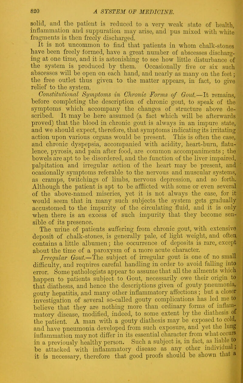 solid, and tlie patient is reduced to a very weak state of health, inflammation and suppuration may arise, and pus mixed with white fragments is then freely discharged. It is not uncommon to find that patients in whom chalk-stones have been freely formed, have a great number of abscesses discharg- ing at one time, and it is astonishing to see how little disturbance of the system is produced by them. Occasionally five or six such abscesses will be open on each hand, and nearly as many on the feet; the free outlet thus given to the matter appears, in fact, to give relief to the system. Constitutional Symptoms in Chronic Forms of Gout.—It remains, before completing the description of chronic gout, to speak of the symptoms which accompany the changes of structure above de- scribed. It may be here assumed (a fact which will be afterwards proved) that the blood in chronic gout is always in an impure state, and we should expect, therefore, that symptoms indicating its irritating action upon various organs would be present. This is often the case, and chronic dyspepsia, accompanied with acidity, heart-burn, flatu- lence, pyrosis, and pain after food, are common accompaniments; the bowels are apt to be disordered, and the function of the liver impaired, palpitation and irregular action of the heart may be present, and ocasionally symptoms referable to the nervous and muscular systems, as cramps, twitcliings of limbs, nervous depression, and so forth. Although the patient is apt to be afflicted with some or even several of the above-named miseries, yet it is not always the case, for it would seem that in many such subjects the system gets gradually accustomed to the impurity of the circulating fluid, and it is only when there is an excess of such impurity that they become sen- sible of its presence. The urine of patients suffering from chronic gout, with extensive deposit of chalk-stones, is generally pale, of light weight, and often contains a little albumen; the occurrence of deposits is rare, except about the time of a paroxysm of a more acute character. Irregular Gout— The subject of irregular gout is one of no small difficulty, and requires careful handling in order to avoid falling into error. Some pathologists appear to assume that all the ailments which happen to patients subject to Gout, necessarily owe their origin to that diathesis, and hence the descriptions given of gouty pneumonia, gouty hepatitis, and many other inflammatory affections ; but a closer investigation of several so-called gouty complications has led me to believe that they are nothing more than ordinary forms of inflam- matory disease, modified, indeed, to some extent by the diathesis off the patient. A man with a gouty diathesis may be exposed to cold, and have pneumonia developed from such exposure, and yet the lung inflammation may not differ in its essential character from wliat occurs in a previously healthy person. Such a subject is, in fact, as liable I be attacked with inflammatory disease as any other individual; it is necessary, therefore that good proofs should be shown that