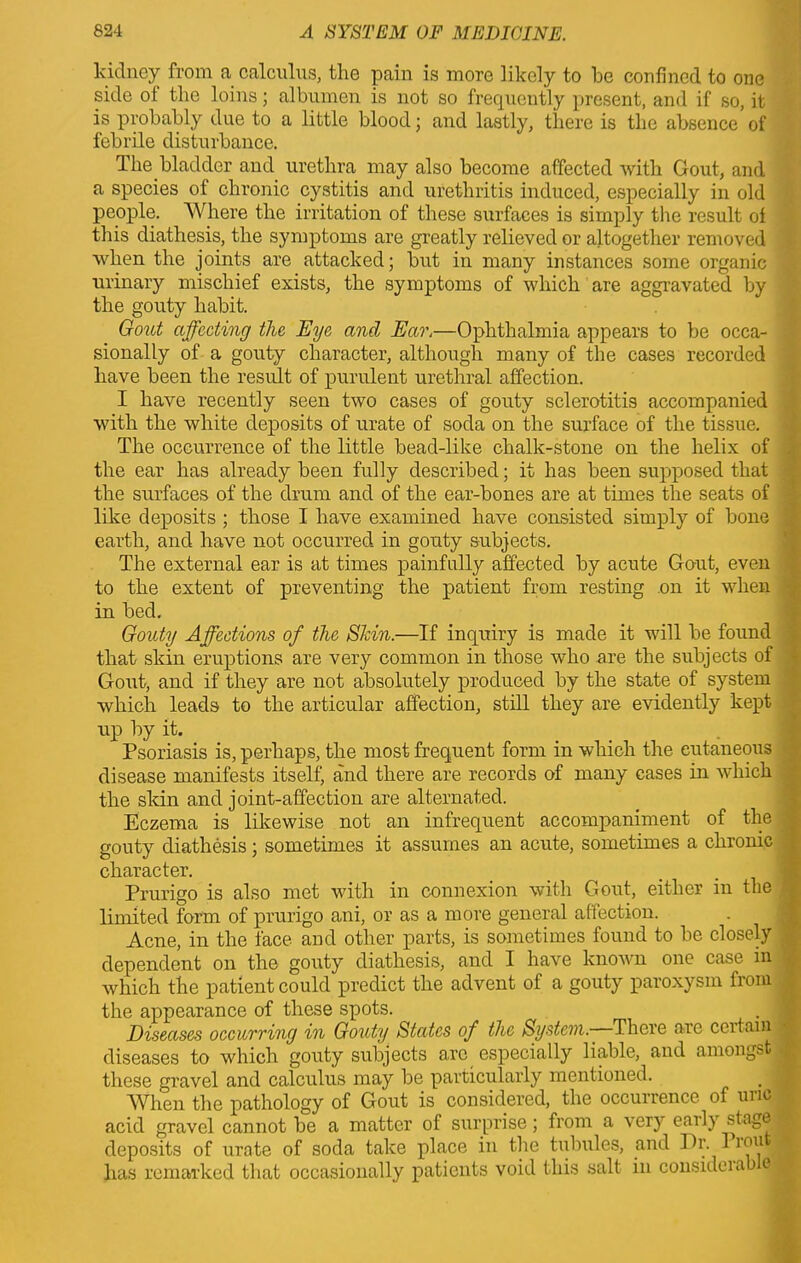 kidney from a calculus, the pain is more likely to he confined to one side of the loins; albumen is not so frequently present, and if so, it is probably due to a little blood; and lastly, there is the absence of febrile disturbance. The bladder and urethra may also become affected with Gout, and a species of chronic cystitis and urethritis induced, especially in old people. Where the irritation of these surfaces is simply the result oi this diathesis, the symptoms are greatly relieved or altogether removed when the joints are attacked; but in many instances some organic urinary mischief exists, the symptoms of which are aggravated by the gouty habit. Gout affecting the Eye and Ear.—Ophthalmia appears to be occa- sionally of a gouty character, although many of the cases recorded have been the result of purulent urethral affection. I have recently seen two cases of gouty sclerotitis accompanied with the white deposits of urate of soda on the surface of the tissue. The occurrence of the little bead-like chalk-stone on the helix of the ear has already been fully described; it has been supposed that the surfaces of the drum and of the ear-bones are at times the seats of like deposits ; those I have examined have consisted simply of bone earth, and have not occurred in gouty subjects. The external ear is at times painfully affected by acute Gout, even to the extent of preventing the patient from resting on it when in bed. Gouty Affections of the Shin.—If inquiry is made it will be found that skin eruptions are very common in those who are the subjects of Gout, and if they are not absolutely produced by the state of system which leads to the articular affection, still they are evidently kept up by it. Psoriasis is, perhaps, the most frequent form in which the eutaneous disease manifests itself, and there are records of many cases in which the skin and joint-affection are alternated. Eczema is likewise not an infrequent accompaniment of the gouty diathesis; sometimes it assumes an acute, sometimes a chronic character. Prurigo is also met with in connexion with Gout, either in the limited form of prurigo ani, or as a more general affection. Acne, in the face and other parts, is sometimes found to be closely dependent on the gouty diathesis, and I have known one case in which the patient could predict the advent of a gouty paroxysm from the appearance of these spots. Diseases occurring in Gouty< States of the System.- There arc ceitain, diseases to which gouty subjects a.rc especially liable, and amongst these gravel and calculus may be particularly mentioned. When the pathology of Gout is considered, the occurrence of uric acid gravel cannot be a matter of surprise; from a very early stage! deposits of urate of soda take place in the tubules, and Dr. 1 iou j has remarked that occasionally patients void this salt in considcrab e