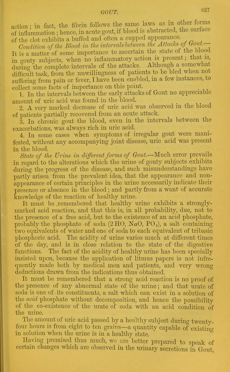 action; in fact, the fibrin follows the same laws as in other forms of inflammation ; hence, in acute gout, if blood is abstracted, the sur ace of the clot exhibits a buffed and often a cupped appearance. Condition of the Blood in the intervals between the Attacks of Bout. It is a matter of some importance to ascertain the state of the blood in o'outy subjects, when no inflammatory action is present; that is, durino' the complete intervals of the attacks. Although a somewhat difficult task, from the unwillingness of patients to be bled when not suffering from pain or fever, I have been enabled, in a few instances, to collect some facts of importance on this point. 1. In the intervals between the early attacks of Gout no appreciable amount of uric acid was found in the blood. 2. A very marked decrease of uric acid was observed in the blood of patients partially recovered from an acute attack. 3. In chronic gout the blood, even in the intervals between the exacerbations, was always rich in uric acid. 4. In some cases when symptoms of irregular gout were mani- fested, without any accompanying joint disease, uric acid was present in the blood. State of the Urine in different forms of Gout.—Much error prevails in regard to the alterations which the urine of gouty subjects exhibits during the progress of the disease, and such misunderstandings have partly arisen from the prevalent idea, that the appearance and non- appearance of certain principles in the urine necessarily indicate their presence or absence in the blood; and partly from a want of accurate knowledge of the reaction of healthy urine. It must be remembered that healthy urine exhibits a strongly- marked acid reaction, and that this is, in all probability, due, not to the presence of a free acid, but to the existence of an acid phosphate, probably the phosphate of soda (2 HO, HaO, P05), a salt containing two eqruvalents of water and one of soda to each equivalent of tribasic phosphoric acid. The acidity of urine varies much at different times of the day, and is in close relation to the state of the digestive functions. The fact of the acidity of healthy urine has been specially insisted upon, because the application of litmus papers is not infre- quently made both by medical men and patients, and very wrong deductions drawn from the indications thus obtained. It must be remembered that a strong acid reaction is no proof of the presence of any abnormal state of the urine; and that urate of soda is one of • its constituents, a salt which can exist in a solution of the acid phosphate without decomposition, and hence the possibility of the co-existence of the urate of soda with an acid condition of the urine. The amount of uric acid passed by a healthy subject during twenty- four hours is from eight to ten grains—a quantity capable of existing in solution when the urine is in a healthy state. Having premised thus much, we are better prepared to speak of certain changes which are observed in the urinary secretions in Gout,