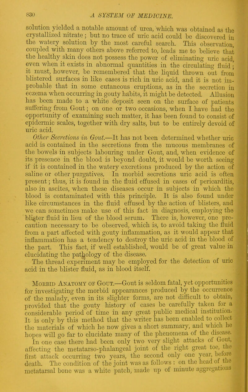 solution yielded a notable amount of urea, which was obtained as the crystallized nitrate ; but no trace ol uric acid could be discovered in the watery solution by the most careful search. This observation, coupled with many others above referred to, leads me to believe that the healthy skin does not possess the power of eliminating uric acid, even when it exists in abnormal quantities in the circulating fluid ; it must, however, be remembered that the liquid thrown out from blistered surfaces in like cases is rich in uric acid, and it is not im- probable that in some cutaneous eruptions, as in the secretion in eczema when occurring in gouty habits, it might be detected. Allusion has been made to a white deposit seen on the surface of patients suffering from Gout; on one or two occasions, when I have had the opportunity of examining such matter, it has been found to consist of epidermic scales, together with dry salts, but to be entirely devoid of uric acid. Other Secretions in Gout.—It has not been determined whether uric acid is contained in the secretions from the mucous membranes of the bowels in subjects labouring under Gout, and, when evidence of its presence in the blood is beyond doubt, it would be worth seeing if it is contained in the watery excretions produced by the action of saline or other purgatives. In morbid secretions uric acid is often present; thus, it is found in the fluid effused in cases of pericarditis, also in ascites, when these diseases occur in subjects in which the blood is contaminated with this principle. It is also found under like circumstances in the fluid effused by the action of blisters, and we can sometimes make use of this fact in diagnosis, employing the blister fluid in lieu of the blood serum. There is, however, one pre- caution necessary to be observed, which is, to avoid taking the fluid from a part affected with gouty inflammation, as it would appear that inflammation has a tendency to destroy the uric acid in the blood of the part. This fact, if well established, would be of great value in elucidating the pathology of the disease. The thread experiment may be employed for the detection of uric acid in the blister fluid, as in blood itself. Mobbid Anatomy of Gout.—Gout is seldom fatal, yet opportunities for investigating the morbid appearances produced by the occurrence of the malady, even in its slighter forms, are not difficult to obtaiu, provided that the gouty history of cases be carefully taken for a considerable period of time in any great public medical institution. It is only by this method that the writer has been enabled to collect the materials of which he now gives a short summary, and which he hopes will go far to elucidate many of the phenomena ot the disease. In one case there had been only two very slight attacks ol Gout, affecting the metatarso-phalangeal joint ot the right great toe, the . first attack occurring two years, the second only one year, beioie ( death. The condition of the joint was as follows : on the head of the metatarsal bone was a white patch, made up ot minute aggregations