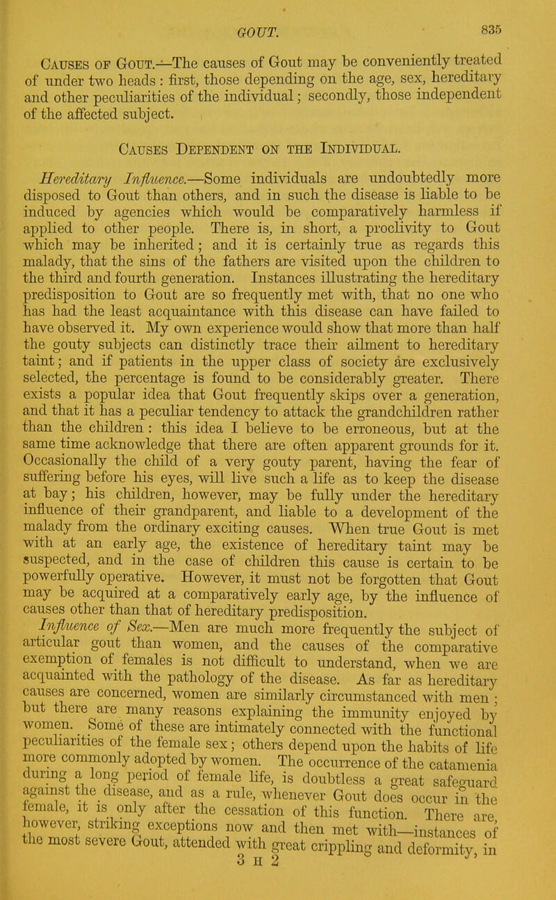 Causes of Gout.—The causes of Gout may be conveniently treated of under two heads : first, those depending on the age, sex, hereditary and other peculiarities of the individual; secondly, those independent of the affected subject. Causes Dependent on the Individual. Hereditary Influence.—Some individuals are undoubtedly more disposed to Gout than others, and in such the disease is liable to be induced by agencies which would be comparatively harmless if applied to other people. There is, in short, a proclivity to Gout which may be inherited; and it is certainly true as regards this malady, that the sins of the fathers are visited upon the children to the third and fourth generation. Instances illustrating the hereditary predisposition to Gout are so frequently met with, that no one who has had the least acquaintance with this disease can have failed to have observed it. My own experience would show that more than half the gouty subjects can distinctly trace their ailment to hereditary taint; and if patients in the upper class of society are exclusively selected, the percentage is found to be considerably greater. There exists a popular idea that Gout frequently slaps over a generation, and that it has a peculiar tendency to attack the grandchildren rather than the children : this idea I believe to be erroneous, but at the same time acknowledge that there are often apparent grounds for it. Occasionally the child of a very gouty parent, having the fear of suffering before his eyes, will live such a life as to keep the disease at bay; his children, however, may be fully under the hereditary influence of their grandparent, and liable to a development of the malady from the ordinary exciting causes. When true Gout is met with at an early age, the existence of hereditary taint may be suspected, and in the case of children this cause is certain to be powerfully operative. However, it must not be forgotten that Gout may be acquired at a comparatively early age, by the influence of causes other than that of hereditary predisposition. Influence of Sex.—Men are much more frequently the subject of articular gout than women, and the causes of the comparative exemption of females is not difficult to understand, when we are acquainted with the pathology of the disease. As far as hereditary causes are concerned, women are similarly circumstanced with men ; but there are many reasons explaining the immunity enjoyed b}’ women. Some of these are intimately connected with the functional peculiarities of the female sex; others depend upon the habits of life more commonly adopted by women. The occurrence of the catamenia during a long period of female life, is doubtless a great safeguard against the^ disease, and as a rule, whenever Gout does occur in the female, it is only after the cessation of this function There are however striking exceptions now and then met with—instances of the most severe Gout, attended with great crippling and deformity, in 3 II 2 J