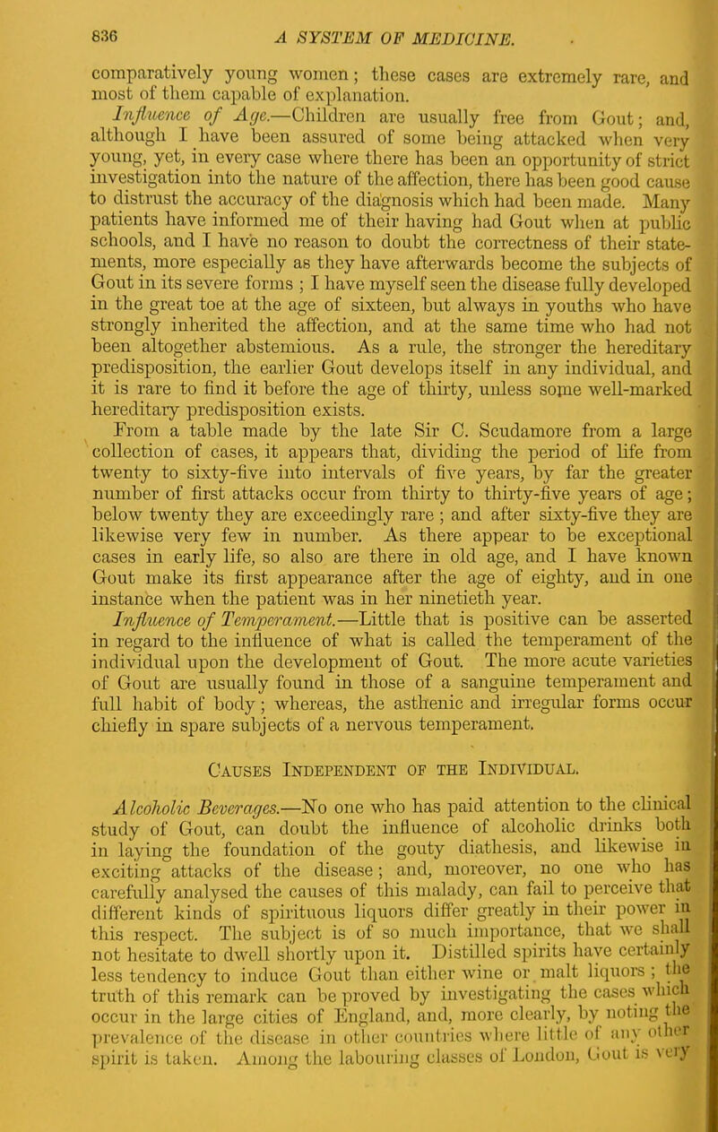 comparatively young women; these cases are extremely rare, and most of them capable of explanation. Influence of Age.—Children are usually free from Gout; and, although 1 have been assured of some being attacked when very young, yet, in every case where there has been an opportunity of strict investigation into the nature of the affection, there has been good cause to distrust the accuracy of the diagnosis which had been made. Many patients have informed me of their having had Gout when at public schools, and I have no reason to doubt the correctness of their state- ments, more especially as they have afterwards become the subjects of Gout in its severe forms ; I have myself seen the disease fully developed in the great toe at the age of sixteen, but always in youths who have strongly inherited the affection, and at the same time who had not been altogether abstemious. As a rule, the stronger the hereditary predisposition, the earlier Gout develops itself in any individual, and it is rare to find it before the age of thirty, unless some well-marked hereditary predisposition exists. From a table made by the late Sir C. Scudamore from a large collection of cases, it appears that, dividing the period of life from twenty to sixty-five into intervals of five years, by far the greater number of first attacks occur from thirty to thirty-five years of age; below twenty they are exceedingly rare ; and after sixty-five they are likewise very few in number. As there appear to be exceptional cases in early life, so also are there in old age, and I have known Gout make its first appearance after the age of eighty, and in one instance when the patient was in her ninetieth year. Influence of Temperament.—Little that is positive can be asserted in regard to the influence of what is called the temperament of the individual upon the development of Gout. The more acute varieties of Gout are usually found in those of a sanguine temperament and lull habit of body; whereas, the asthenic and irregular forms occur chiefly in spare subjects of a nervous temperament. Causes Independent of the Individual. Alcoholic Beverages.—No one who has paid attention to the clinical study of Gout, can doubt the influence of alcoholic drinks both in laying the foundation of the gouty diathesis, and likewise in exciting attacks of the disease; and, moreover, no one who has carefully analysed the causes of this malady, can fail to perceive that different kinds of spirituous liquors differ greatly in their power in this respect. The subject is of so much importance, that we shall not hesitate to dwell shortly upon it. Distilled spirits have certainly less tendency to induce Gout than either wine or malt liquors ; the truth of this remark can be proved by investigating the cases which occur in the large cities of England, and, more clearly, by noting the prevalence of the disease in other countries where little of any other spirit is taken. Among the labouring classes of London, Gout is \eiy