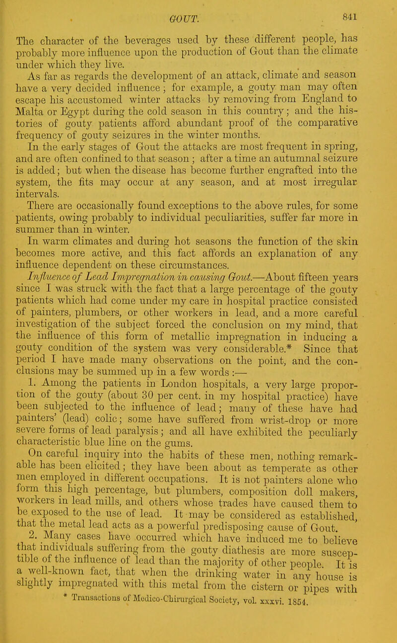 The character of the beverages used by these different people, has probably more influence upon the production of Gout than the climate under which they live. As far as regards the development of an attack, climate and season have a very decided influence ; for example, a gouty man may often escape his accustomed winter attacks by removing from England to Malta or Egypt during the cold season in this country; and the his- tories of gouty patients afford abundant proof of the comparative frequency of gouty seizures in the winter months. In the early stages of Gout the attacks are most frequent in spring, and are often confined to that season ; after a time an autumnal seizure is added; but when the disease has become further engrafted into the system, the fits may occur at any season, and at most irregular intervals. There are occasionally found exceptions to the above rules, for some patients, owing probably to individual peculiarities, suffer far more in summer than in winter. In warm climates and during hot seasons the function of the skin becomes more active, and this fact affords an explanation of any influence dependent on these circumstances. Influence of Lead Impregnation in causing Gout.—About fifteen years since I was struck with the fact that a large percentage of the gouty patients which had come under my care in hospital practice consisted of painters, plumbers, or other workers in lead, and a more careful investigation of the subject forced the conclusion on my mind, that the influence of this form of metallic impregnation in inducing a gouty condition of the system was very considerable.* Since that period I have made many observations on the point, and the con- clusions may be summed up in a few words :— 1. Among the patients in London hospitals, a very large propor- tion of the gouty (about 30 per cent, in my hospital practice) have been subjected to the influence of lead; many of these have had painters’ (lead) colic; some have suffered from wrist-drop or more severe forms of lead paralysis; and all have exhibited the peculiarly characteristic blue line on the gums. On careful inquiry into the habits of these men, nothing remark- able has been elicited; they have been about as temperate as other men employed in different occupations. It is not painters alone who form this high percentage, but plumbers, composition doll makers, workers in lead mills, and others whose trades have caused them to be exposed to the use of lead. It may be considered as established, that the metal lead acts as a powerful predisposing cause of Gout. 2. Many cases have occurred which have induced me to believe that individuals suffering from the gouty diathesis are more suscep- tible of the influence of lead than the majority of other people. It is a well-known iact, that when the drinking water in any house is slightly impregnated with this metal from the cistern or pipes with transactions of Medico-Ckirurgical Society, vol. xxxvi. 18G4.