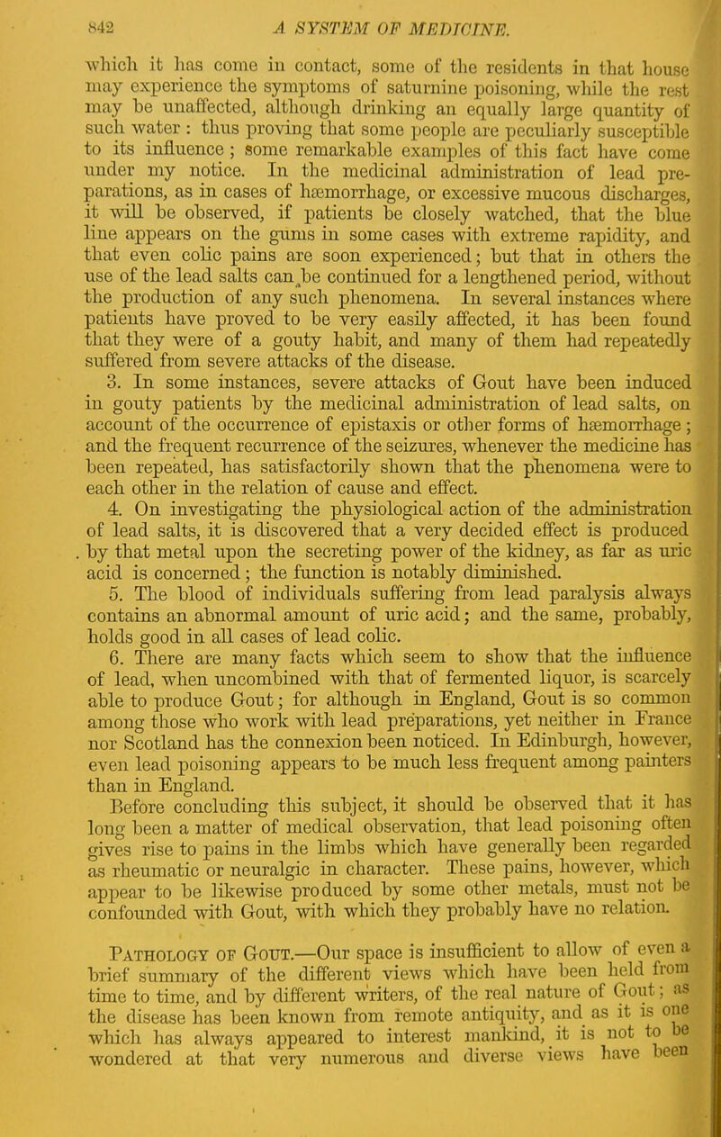 which it lias come in contact, some of the residents in that house may experience the symptoms of saturnine poisoning, while the rest may he unaffected, although drinking an equally large quantity of such water : thus proving that some people are peculiarly susceptible to its influence ; some remarkable examples of this fact have come under my notice. In the medicinal administration of lead pre- parations, as in cases of hemorrhage, or excessive mucous discharges, it will be observed, if patients be closely watched, that the blue line appears on the gums in some cases with extreme rapidity, and that even colic pains are soon experienced; but that in others the use of the lead salts can be continued for a lengthened period, without the production of any such phenomena. In several instances where patients have proved to be very easily affected, it has been found that they were of a gouty habit, and many of them had repeatedly suffered from severe attacks of the disease. 3. In some instances, severe attacks of Gout have been induced in gouty patients by the medicinal administration of lead salts, on account of the occurrence of epistaxis or other forms of haemorrhage ; and the frequent recurrence of the seizures, whenever the medicine has been repeated, has satisfactorily shown that the phenomena were to each other in the relation of cause and effect. 4. On investigating the physiological action of the administration of lead salts, it is discovered that a very decided effect is produced by that metal upon the secreting power of the kidney, as far as uric acid is concerned ; the function is notably diminished. 5. The blood of individuals suffering from lead paralysis always contains an abnormal amount of uric acid; and the same, probably, holds good in all cases of lead colic. 6. There are many facts which seem to show that the influence of lead, when uncombined with that of fermented liquor, is scarcely able to produce Gout; for although in England, Gout is so common among those who work with lead preparations, yet neither in France nor Scotland has the connexion been noticed. In Edinburgh, however, even lead poisoning appears to be much less frequent among painters than in England. Before concluding this subject, it should be observed that it lias long been a matter of medical observation, that lead poisoning often gives rise to pains in the limbs which have generally been regarded as rheumatic or neuralgic in character. These pains, however, which appear to be likewise produced by some other metals, must not be confounded with Gout, with which they probably have no relation. Pathology of Gout.—Our space is insufficient to allow of even a brief summary of the different views which have been held fioni time to time, and by different writers, of the real nature of Gout; as the disease has been known from remote antiquity, and as it is one which has always appeared to interest mankind, it is not to e wondered at that very numerous and diverse views have been