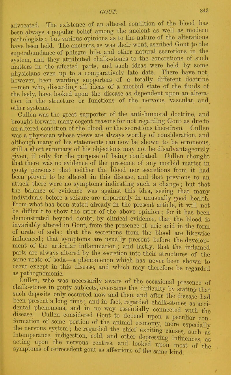 advocated. The existence of an altered condition of the blood has been always a popular belief among the ancient as well as modern pathologists ; but various opinions as to the nature of the alterations have been held. The ancients, as was their wont, ascribed Gout to the superabundance of phlegm, bile, and other natural secretions in the system, and they attributed chalk-stones to the concretions of such matters in the affected parts, and such ideas were held by some physicians even up to a comparatively late date. There have not, however, been wanting supporters of a totally different doctrine —men who, discarding all ideas of a morbid state of the fluids of the body, have looked upon the disease as dependent upon an altera- tion in the structure or functions of the nervous, vascular, and, other systems. Cullen was the great supporter of the anti-humoral doctrine, and brought forward many cogent reasons for not regarding Gout as due to an altered condition of the blood, or the secretions therefrom. Cullen was a physician whose views are always worthy of consideration, and although many of his statements can now be shown to be erroneous, still a short summary of his objections may not be disadvantageously given, if only for the purpose of being combated. Cullen thought that there was no evidence of the presence of any morbid matter in gouty persons; that neither the blood nor secretions from it had been proved to be altered in this disease, and that previous to an attack there were no symptoms indicating such a change; but that the balance of evidence was against this idea, seeing that many individuals before a seizure are apparently in unusually good health. From what has been stated already in the present article, it will not be difficult to show the error of the above opinion; for it has been demonstrated beyond doubt, by clinical evidence, that the blood is invariably altered in Gout, from the presence of uric acid in the form of urate of soda; that the secretions from the blood are likewise influenced; that symptoms are usually present before the develop- ment of the articular inflammation; and lastly, that the inflamed parts are always altered by the secretion into their structures of the same urate of soda—a phenomenon which has never been shown to occur except in this disease, and which may therefore be regarded as pathognomonic. < Cullen, who was necessarily aware of the occasional presence of chalk-stones in gouty subjects, overcame the difficulty by statino- that such deposits only occurred now and then, and after the disease had been present a long time; and in fact, rega-rded chalk-stones as acci- dental phenomena, and in no way essentially connected with the disease. Cullen considered Gout to depend upon a peculiar con formation of some portion of the animal economy, more especially the nervous system; he regarded the chief exciting causes such ds intemperance, indigestion, cold, and other depressing influences , acting upon the nervous centres, and looked upon most of’the symptoms of retrocedent gout as affections of the same kind