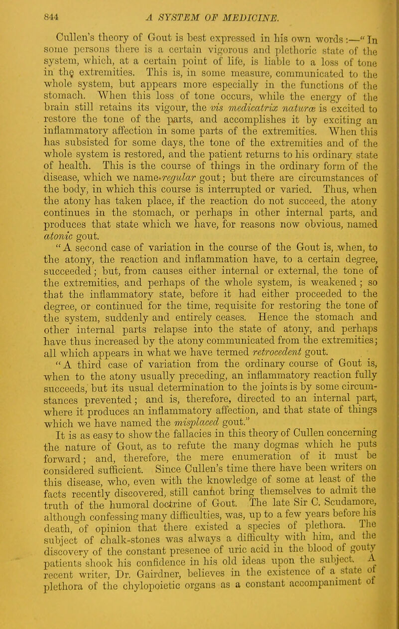 Cullen’s theory of Gout is best expressed in his own words :—“ In some persons there is a certain vigorous and plethoric state of the system, which, at a certain point of life, is liable to a loss of tone in thg extremities. This is, in some measure, communicated to the whole system, but appears more especially in the functions of the stomach. When this loss of tone occurs, while the energy of the brain still retains its vigour, the ms medicatrix natures is excited to restore the tone of the parts, and accomplishes it by exciting an inflammatory affection in some parts of the extremities. When this has subsisted for some days, the tone of the extremities and of the whole system is restored, and the patient returns to his ordinary state of health. This is the course of things in the ordinary form of the disease, which we name-regular gout; but there are circumstances of the body, in which this course is interrupted or varied. Thus, when the atony has taken place, if the reaction do not succeed, the atony continues in the stomach, or perhaps in other internal parts, and produces that state which we have, for reasons now obvious, named atonic gout. “ A second case of variation in the course of the Gout is, when, to the atony, the reaction and inflammation have, to a certain degree, succeeded; but, from causes either internal or external, the tone of the extremities, and perhaps of the whole system, is weakened; so that the inflammatory state, before it had either proceeded to the degree, or continued for the time, requisite for restoring the tone of the system, suddenly and entirely ceases. Hence the stomach and other internal parts relapse into the state of atony, and perhaps have thus increased by the atony communicated from the extremities; all which appears in what we have termed retrocedent gout. “ A third case of variation from the ordinary course of Gout is, when to the atony usually preceding, an inflammatory reaction fully succeeds, but its usual determination to the joints is by some circum- stances prevented; and is, therefore, directed to an internal part, where it produces an inflammatory affection, and that state of things which we have named the misplaced gout.” It is as easy to show the fallacies in this theory of Cullen concerniug the nature of Gout, as to refute the many dogmas which he puts forward; and, therefore, the mere enumeration of it must be considered sufficient. Since Cullen’s time there have been writers on this disease, who, even with the knowledge of some at least of the facts recently discovered, still canhot bring themselves to admit the truth of the humoral doctrine of Gout. The late Sir C. Scudamore, although confessing many difficulties, was, up to a few years befoi e his death, of opinion that there existed a species of plethora, l ie subject of chalk-stones was always a difficulty with him, and t ie discovery of the constant presence of uric acid in the blood of gou y patients shook his confidence in his old ideas upon the subject, recent writer, Dr. Gairdner, believes in the existence of a state o plethora of the cliylopoietic organs as a constant accompammen o