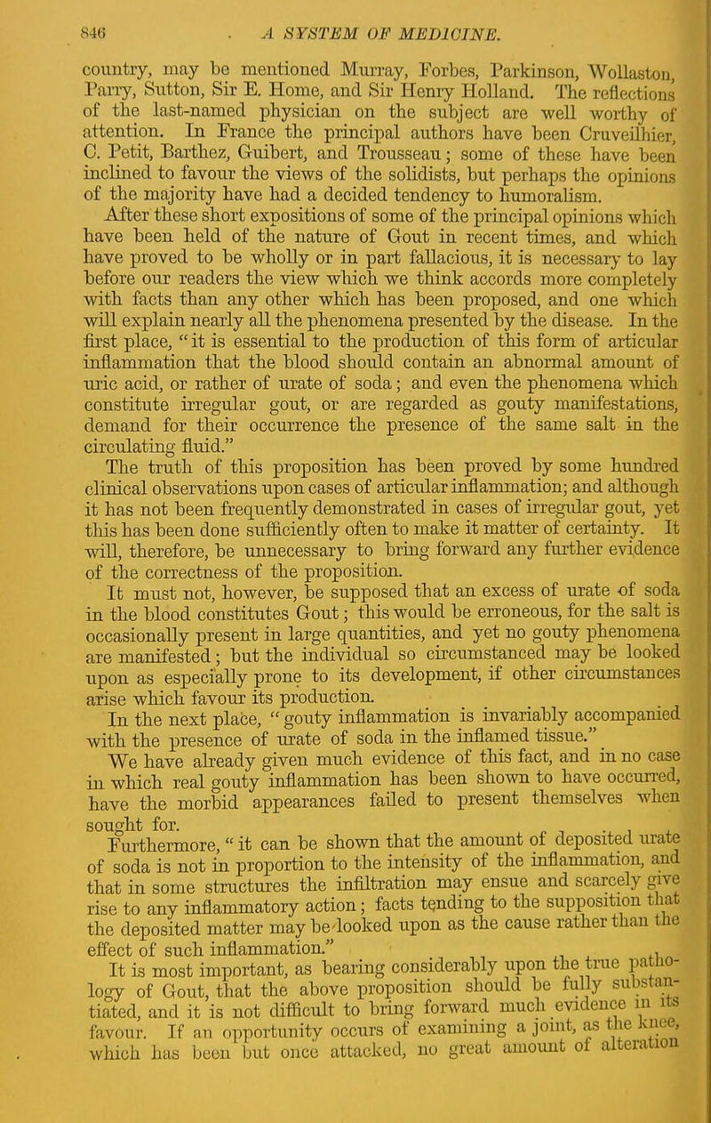 country, may be mentioned Murray, Forbes, Parkinson, Wollaston, Parry, Sutton, Sir E. Home, and Sir Henry Holland. The reflections of the last-named physician on the subject are well worthy of attention. In France the principal authors have been Cruveilhier, C. Petit, Barthez, Guibert, and Trousseau; some of these have been inclined to favour the views of the solidists, but perhaps the opinions of the majority have had a decided tendency to humoralism. After these short expositions of some of the principal opinions which have been held of the nature of Gout in recent times, and which have proved to be wholly or in part fallacious, it is necessary to lay before our readers the view which we think accords more completely with facts than any other which has been proposed, and one which will explain nearly all the phenomena presented by the disease. In the first place, “ it is essential to the production of this form of articular inflammation that the blood should contain an abnormal amount of uric acid, or rather of urate of soda; and even the phenomena which constitute irregular gout, or are regarded as gouty manifestations, demand for their occurrence the presence of the same salt in the circulating fluid.” The truth of this proposition has been proved by some hundred clinical observations upon cases of articular inflammation; and although it has not been frequently demonstrated in cases of irregular gout, yet this has been done sufficiently often to make it matter of certainty. It will, therefore, be unnecessary to bring forward any further evidence of the correctness of the proposition. It must not, however, be supposed that an excess of urate of soda in the blood constitutes Gout; this would be erroneous, for the salt is occasionally present in large quantities, and yet no gouty phenomena are manifested; but the individual so circumstanced may be looked upon as especially prone to its development, if other circumstances arise which favour its production. In the next place, “ gouty inflammation is invariably accompanied with the presence of urate of soda in the inflamed tissue.”. We have already given much evidence of this fact, and in no case in which real gouty inflammation has been shown to have occurred, have the morbid appearances failed to present themselves when sought for. Furthermore, “ it can be shown that the amount of deposited urate of soda is not in proportion to the intensity of the inflammation, and that in some structures the infiltration may ensue and scarcely give rise to any inflammatory action; facts tending to the supposition t a the deposited matter may bedooked upon as the cause rather than the effect of such inflammation.” _ , It is most important, as bearing considerably upon the true patho- logy of Gout, that the above proposition should be fully substan- tiated, and it is not difficult to bring forward much evidence m 1 s favour. If an opportunity occurs of examining a joint, as the Knee, which has been but once attacked, no great amount of a era 10