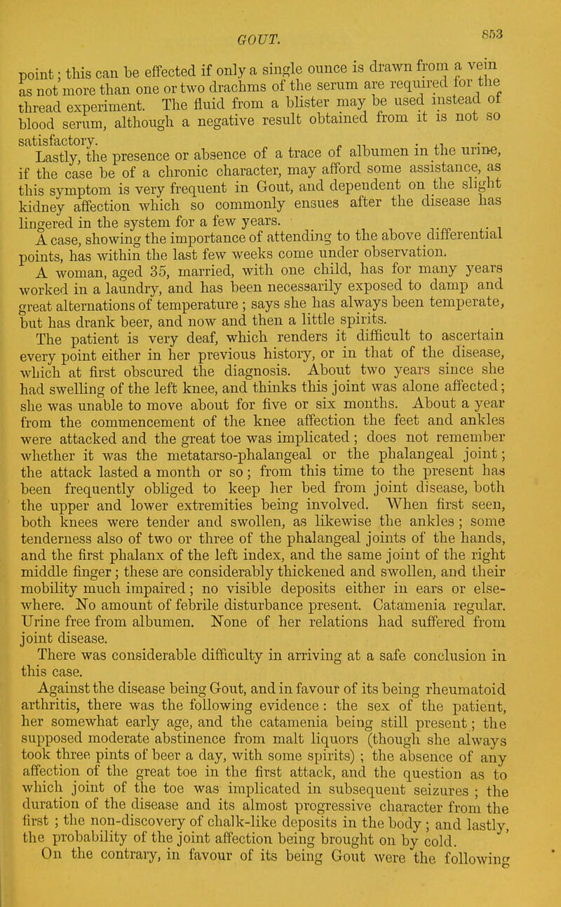 point; this can be effected if only a single ounce is drawn from a vein as not more than one or two drachms of the serum are required foi le thread experiment. The fluid from a blister may be used instead ot blood serum, although a negative result obtained from it is not so Lastly, the presence or absence of a trace of albumen in the mine, if the case be of a chronic character, may afford some assistance, as this symptom is very frequent in Gout, and dependent on the slight kidney affection which so commonly ensues after the disease has lingered in the system for a few years. _ A case, showing the importance of attending to the above differential points, has within the last few weeks come under observation, A woman, aged 35, married, with one child, has for many years worked in a laundry, and has been necessarily exposed to damp and great alternations of temperature ; says she has always been temperate, but has drank beer, and now and then a little spirits. The patient is very deaf, which renders it difficult to ascertain every point either in her previous history, or in that of the disease, which at first obscured the diagnosis. About two years since she had swelling of the left knee, and thinks this joint was alone affected; she was unable to move about for five or six months. About a year from the commencement of the knee affection the feet and ankles were attacked and the great toe was implicated ; does not remember whether it was the metatarso-phalangeal or the phalangeal joint; the attack lasted a month or so; from this time to the present has been frequently obliged to keep her bed from joint disease, both the upper and lower extremities being involved. When first seen, both knees were tender and swollen, as likewise the ankles ; some tenderness also of two or three of the phalangeal joints of the hands, and the first phalanx of the left index, and the same joint of the right middle finger; these are considerably thickened and swollen, and their mobility much impaired; no visible deposits either in ears or else- where. No amount of febrile disturbance present. Catamenia regular. Urine free from albumen. None of her relations had suffered from joint disease. There was considerable difficulty in arriving at a safe conclusion in this case. Against the disease being Gout, and in favour of its being rheumatoid arthritis, there was the following evidence: the sex of the patient, her somewhat early age, and the catamenia being still present; the supposed moderate abstinence from malt liquors (though she always took three pints of beer a day, with some spirits) ; the absence of any affection of the great toe in the first attack, and the question as to which joint of the toe was implicated in subsequent seizures ; the duration of the disease and its almost progressive character from the first ; the non-discovery of chalk-like deposits in the body; and lastly, the probability of the joint affection being brought on by cold. On the contiaiy, in favour of its being Gout were the following