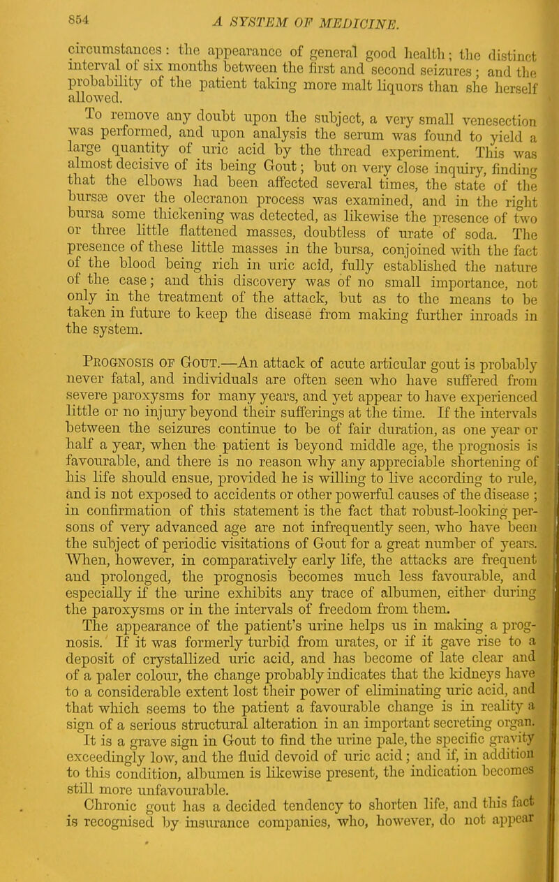 circumstances: the appearance of general good health; the distinct interval ot six months between the first and second seizures ; and the probability of the patient taking more malt liquors than she herself allowed. Io remove any doubt upon the subject, a very small venesection was performed, and upon analysis the serum was found to yield a large quantity of uric acid by the thread experiment. This was almost decisive of its being Gout; but on very close inquiry, finding that the elbows had been affected several times, the state of the burs® over the olecranon process was examined, and in the right bursa some thickening was detected, as likewise the presence of two or three little flattened masses, doubtless of urate of soda. The presence of these little masses in the bursa, conjoined with the fact of the blood being rich in uric acid, fully established the nature of the case; and this discovery was of no small importance, not only in the treatment of the attack, but as to the means to be taken in future to keep the disease from making further inroads in the system. Prognosis of Gout.—An attack of acute articular gout is probably never fatal, and individuals are often seen who have suffered from severe paroxysms for many years, and yet appear to have experienced little or no injury beyond their sufferings at the time. If the intervals between the seizures continue to be of fair duration, as one year or half a year, when the patient is beyond middle age, the prognosis is favourable, and there is no reason why any appreciable shortening of his life shonld ensue, provided he is willing to live according to rule, and is not exposed to accidents or other powerful causes of the disease ; in confirmation of this statement is the fact that robust-looking per- sons of very advanced age are not infrequently seen, who have been the subject of periodic visitations of Gont for a great number of years. When, however, in comparatively early life, the attacks are frequent and prolonged, the prognosis becomes much less favourable, and especially if the urine exhibits any trace of albumen, either during the paroxysms or in the intervals of freedom from them. The appearance of the patient’s urine helps us in making a prog- nosis. If it was formerly turbid from urates, or if it gave rise to a deposit of crystallized uric acid, and has become of late clear and of a paler colour, the change probably indicates that the kidneys have to a considerable extent lost their power of eliminating uric acid,, and that which seems to the patient a favourable change is in reality a sign of a serious structural alteration in an important secreting organ. It is a grave sign in Gout to find the urine pale, the specific gravity exceedingly low, and the fluid devoid of uric acid; and if, in addition to this condition, albumen is likewise present, the indication becomes still more unfavourable. _ I Chronic gout has a decided tendency to shorten life, and this fact is recognised by insurance companies, who, however, do not appear