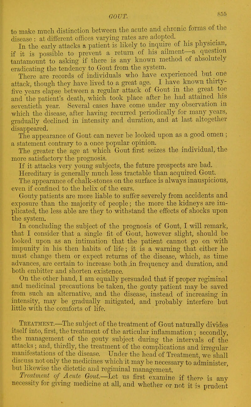 to make much distinction between the acute and chronic forms of the disease : at different offices varying rates are adopted. In the early attacks a patient is likely to inquire of his physician, if it is possible to prevent a return of his ailment—a question tantamount to asking if there is any known method of absolutely eradicating the tendency to Gout from the system. There are records of individuals who have experienced but one attack, though they have lived to a great age. I have known thirty- five years elapse between a regular attack of Gout in the great toe and the patient’s death, which took place after he had attained his seventieth year. Several cases have come under my observation in which the disease, after having recurred periodically for many years, gradually declined in intensity and duration, and at last altogether disappeared. The appearance of Gout can never be looked upon as a good omen ; a statement contrary to a once popular opinion. The greater the age at which Gout first seizes the individual, the more satisfactory the prognosis. If it attacks very young subjects, the future prospects are bad. Hereditary is generally much less tractable than acquired Gout. The appearance of chalk-stones on the surface is always inauspicious, even if confined to the helix of the ears. Gouty patients are more liable to suffer severely from accidents and exposure than the majority of people; the more the kidneys are im- plicated, the less able are they to withstand the effects of shocks upon the system. In concluding the subject of the prognosis of Gout, I will remark, that I consider that a single fit of Gout, however slight, should be looked upon as an intimation that the patient cannot go on with impunity in his then habits of life; it is a warning that either he must change them or expect returns of the disease, which, as time advances, are certain to increase both .in frequency and duration, and both embitter and shorten existence. On the other hand, I am equally persuaded that if proper regiminal and medicinal precautions be taken, the gouty patient may be saved from such an alternative, and the disease, instead of increasing in intensity, may be gradually mitigated, and probably interfere but little with the comforts of life. Treatment.—The subject of the treatment of Gout naturally divides itself into, first, the treatment of the articular inflammation; secondly, the management of the gouty subject during the intervals of the attacks ; and, thirdly, the treatment of the complications and irregular manifestations of the disease. Under the head of Treatment, we shall discuss not only the medicines which it may be necessary to administer, but likewise the dietetic and regiminal management. Treatment of Acute Gout.—Let us first examine if the?’? is any necessity foi giving medicine at all, and whether or not it is prudent