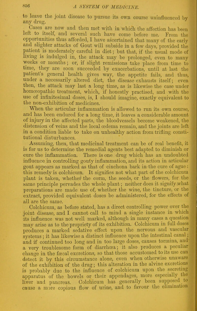to leave the joint disease to pursue its own course uninfluenced by any drug. J Cases, are now and then met with in which the affection has been left to itself, and several such have come before me. From the opportunities thus afforded, I have ascertained that many of the early and slighter attacks ol Gout will subside in a few days, provided the patient is moderately careful in diet; but that, if the usual mode of living is indulged in, the attack may be prolonged, even to many weeks or months ; or, if slight remissions take place from time to time, they are soon succeeded by exacerbations, until at last the patient’s general health gives way, the appetite fails, and thus, under a necessarily altered diet, the disease exhausts itself; even then, the attack may last a long time, as is likewise the case under homoeopathic treatment, which, if honestly practised, and with the use of infinitesimal doses, is, I should imagine, exactly equivalent to the non-exhibition of medicines. When the articular inflammation is allowed to run its own course, and has been endured for a long time, it leaves a considerable amount of injury in the affected parts, the bloodvessels become weakened, the distension of veins and the local oedema remain, and the joints are left in a condition liable to take on unhealthy action from trifling consti- tutional disturbances. Assuming, then, that medicinal treatment can be of real benefit, it is for us to determine the remedial agents best adapted to diminish or cure the inflammation. There is one drug which has an undoubted influence in controlling gouty inflammation, and its action in articular gout appears as marked as that of cinchona bark in the cure of ague: this remedy is colchicum. It signifies not what part of the colcliicum plant is taken, whether the corm, the seeds, or the flowers, for the same principle pervades the whole plant; neither does it signify what preparations are made use of, whether the wine, the tincture, or the extract, provided equivalent doses be administered, for the effects of all are the same. Colchicum, as before stated, has a direct controlling power over the joint disease, and I cannot call to mind a single instance in which its influence was not well marked, although in many cases a question may arise as to the propriety of its exhibition. Colchicum in full doses produces a marked sedative effect upon the nervous and vascular systems ; it has likewise a distinct influence upon the intestinal canal; and if continued too long and in too large doses, causes tormina, and a very troublesome form of diarrhoea; it also produces a peculiar change in the faecal excretions, so that those accustomed to its use can detect it by this circumstance alone, even when otherwise unaware of the exhibition of the drug; this alteration in the alvine excretions is probably due to the influence of colcliicum upon the secreting apparatus of the bowels or their appendages, more especially the liver and pancreas. Colchicum has generally been supposed to cause a more copious flow of urine, and to favour the elimination